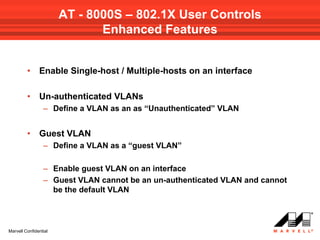 AT - 8000S – 802.1X User Controls
                              Enhanced Features


         •     Enable Single-host / Multiple-hosts on an interface

         •     Un-authenticated VLANs
                 – Define a VLAN as an as “Unauthenticated” VLAN


         •     Guest VLAN
                 – Define a VLAN as a “guest VLAN”

                 – Enable guest VLAN on an interface
                 – Guest VLAN cannot be an un-authenticated VLAN and cannot
                   be the default VLAN




Marvell Confidential
 