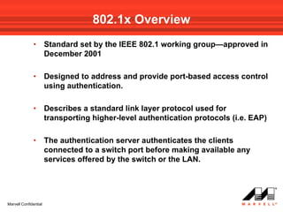 802.1x Overview
              •        Standard set by the IEEE 802.1 working group—approved in
                       December 2001

              •        Designed to address and provide port-based access control
                       using authentication.

              •        Describes a standard link layer protocol used for
                       transporting higher-level authentication protocols (i.e. EAP)

              •        The authentication server authenticates the clients
                       connected to a switch port before making available any
                       services offered by the switch or the LAN.




Marvell Confidential
 