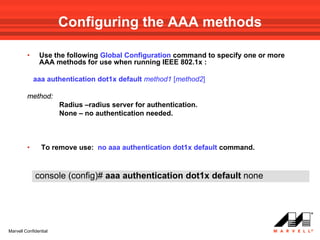Configuring the AAA methods

         •     Use the following Global Configuration command to specify one or more
               AAA methods for use when running IEEE 802.1x :

             aaa authentication dot1x default method1 [method2]

         method:
                       Radius –radius server for authentication.
                       None – no authentication needed.



         •      To remove use: no aaa authentication dot1x default command.



             console (config)# aaa authentication dot1x default none




Marvell Confidential
 