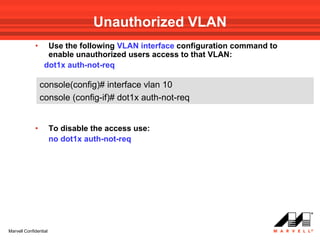 Unauthorized VLAN
             •     Use the following VLAN interface configuration command to
                   enable unauthorized users access to that VLAN:
                  dot1x auth-not-req

                 console(config)# interface vlan 10
                 console (config-if)# dot1x auth-not-req


             •         To disable the access use:
                       no dot1x auth-not-req




Marvell Confidential
 