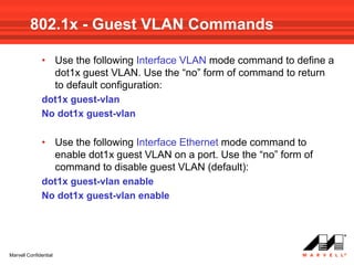 802.1x - Guest VLAN Commands

              • Use the following Interface VLAN mode command to define a
                dot1x guest VLAN. Use the “no” form of command to return
                to default configuration:
              dot1x guest-vlan
              No dot1x guest-vlan

              • Use the following Interface Ethernet mode command to
                enable dot1x guest VLAN on a port. Use the “no” form of
                command to disable guest VLAN (default):
              dot1x guest-vlan enable
              No dot1x guest-vlan enable




Marvell Confidential
 
