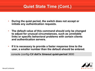 Quiet State Time (Cont.)


         •     During the quiet period, the switch does not accept or
               initiate any authentication requests.

         •     The default value of this command should only be changed
               to adjust for unusual circumstances, such as unreliable
               links or specific behavioral problems with certain clients
               and authentication servers.

         •     If it is necessary to provide a faster response time to the
               user, a smaller number than the default should be entered.
               console (config-if)# dot1x timeout quiet-period 3600




Marvell Confidential
 