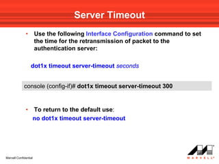 Server Timeout
              •        Use the following Interface Configuration command to set
                       the time for the retransmission of packet to the
                       authentication server:

                  dot1x timeout server-timeout seconds


             console (config-if)# dot1x timeout server-timeout 300


              •    To return to the default use:
                   no dot1x timeout server-timeout




Marvell Confidential
 
