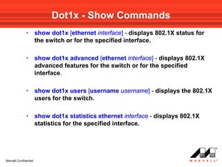Dot1x - Show Commands
              •        show dot1x [ethernet interface] - displays 802.1X status for
                       the switch or for the specified interface.

              •        show dot1x advanced [ethernet interface] - displays 802.1X
                       advanced features for the switch or for the specified
                       interface.

              •        show dot1x users [username username] - displays the 802.1X
                       users for the switch.

              •        show dot1x statistics ethernet interface - displays 802.1X
                       statistics for the specified interface.




Marvell Confidential
 