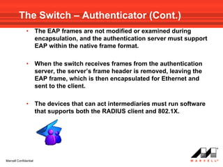 The Switch – Authenticator (Cont.)
              •        The EAP frames are not modified or examined during
                       encapsulation, and the authentication server must support
                       EAP within the native frame format.

              •        When the switch receives frames from the authentication
                       server, the server’s frame header is removed, leaving the
                       EAP frame, which is then encapsulated for Ethernet and
                       sent to the client.

              •        The devices that can act intermediaries must run software
                       that supports both the RADIUS client and 802.1X.




Marvell Confidential
 