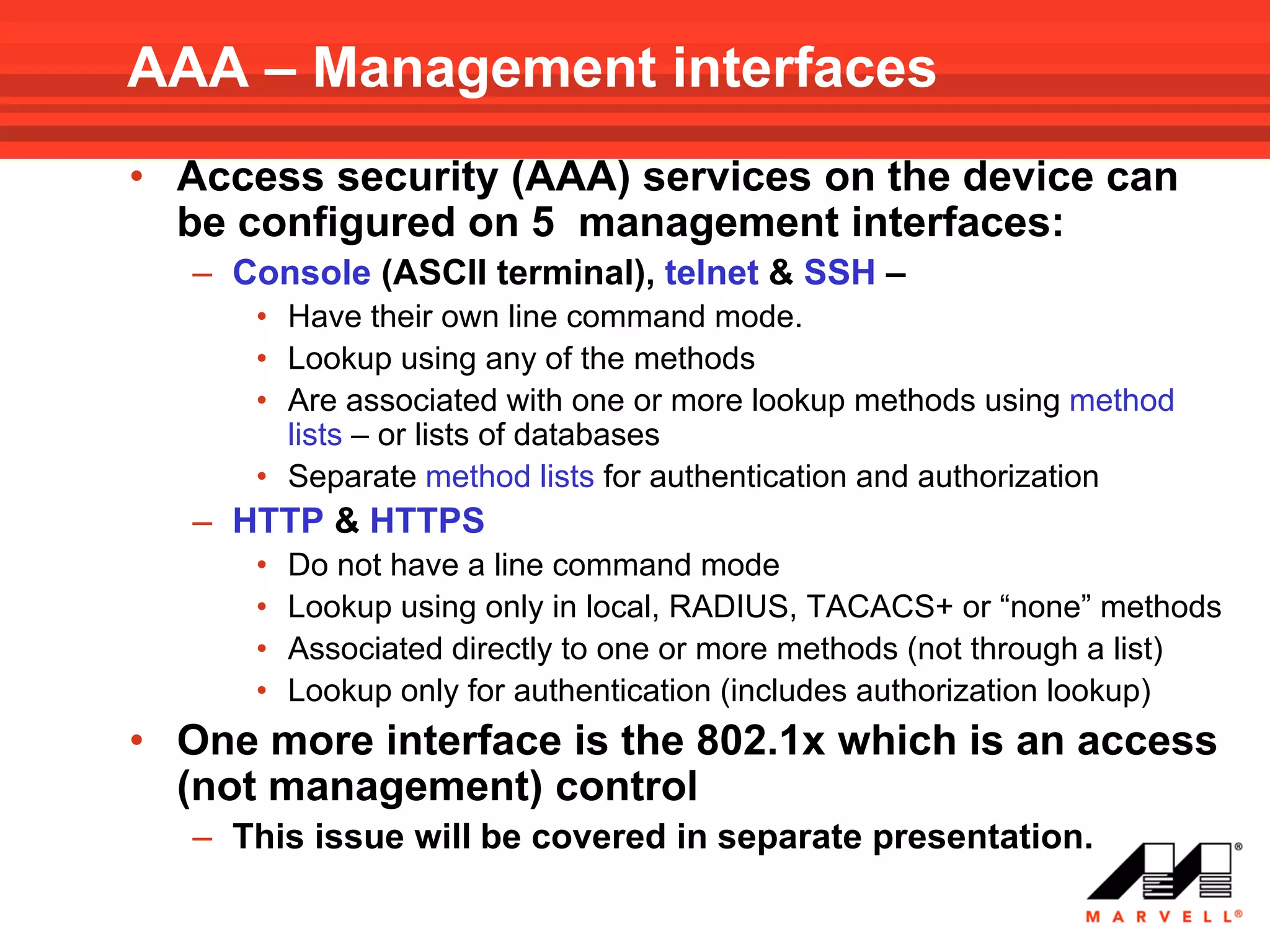 AAA – Management interfaces
• Access security (AAA) services on the device can
  be configured on 5 management interfaces:
   – Console (ASCII terminal), telnet & SSH –
      • Have their own line command mode.
      • Lookup using any of the methods
      • Are associated with one or more lookup methods using method
        lists – or lists of databases
      • Separate method lists for authentication and authorization
   – HTTP & HTTPS
      •   Do not have a line command mode
      •   Lookup using only in local, RADIUS, TACACS+ or “none” methods
      •   Associated directly to one or more methods (not through a list)
      •   Lookup only for authentication (includes authorization lookup)
• One more interface is the 802.1x which is an access
  (not management) control
   – This issue will be covered in separate presentation.
 