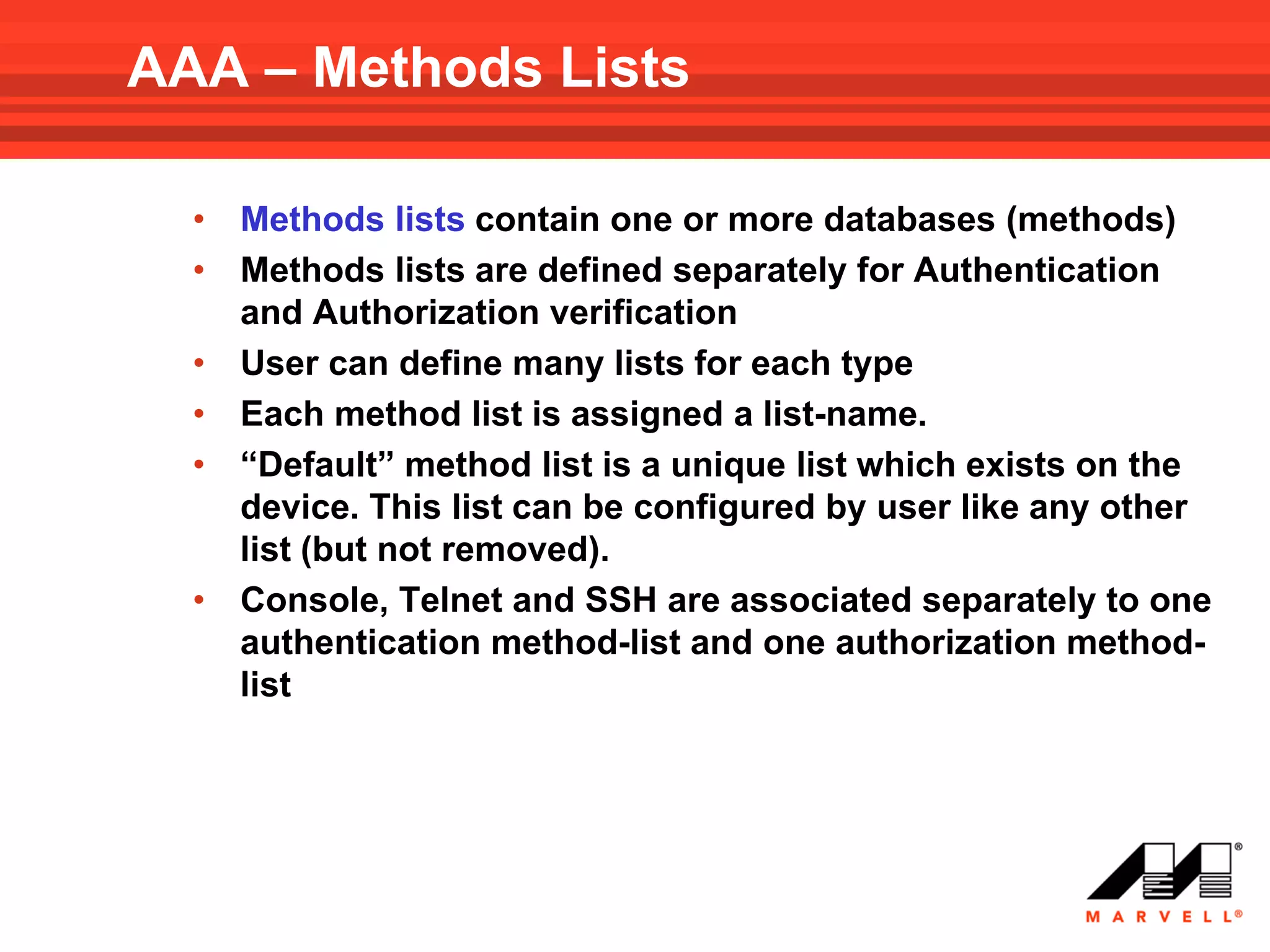 AAA – Methods Lists

  • Methods lists contain one or more databases (methods)
  • Methods lists are defined separately for Authentication
    and Authorization verification
  • User can define many lists for each type
  • Each method list is assigned a list-name.
  • “Default” method list is a unique list which exists on the
    device. This list can be configured by user like any other
    list (but not removed).
  • Console, Telnet and SSH are associated separately to one
    authentication method-list and one authorization method-
    list
 