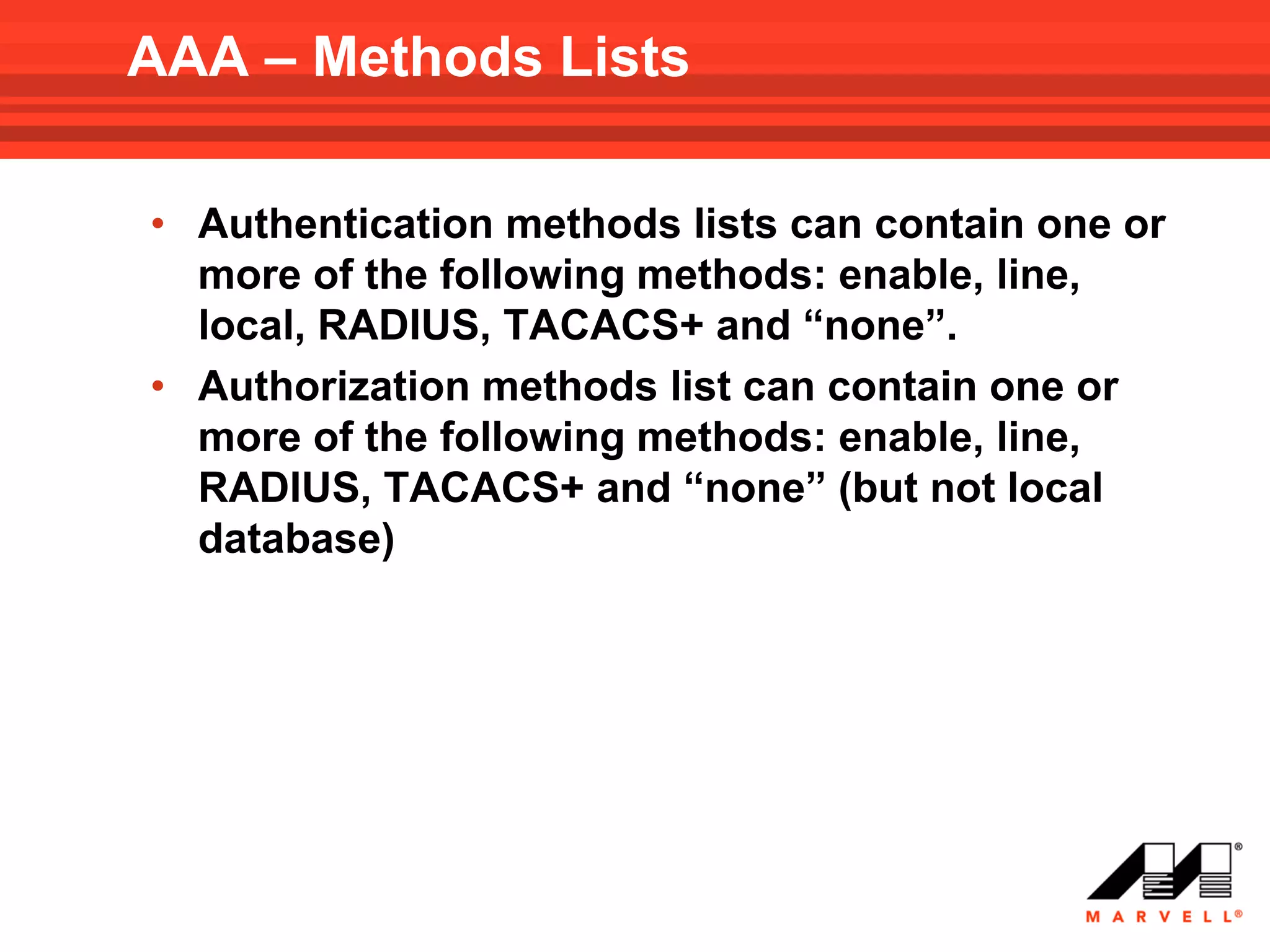 AAA – Methods Lists

• Authentication methods lists can contain one or
  more of the following methods: enable, line,
  local, RADIUS, TACACS+ and “none”.
• Authorization methods list can contain one or
  more of the following methods: enable, line,
  RADIUS, TACACS+ and “none” (but not local
  database)
 