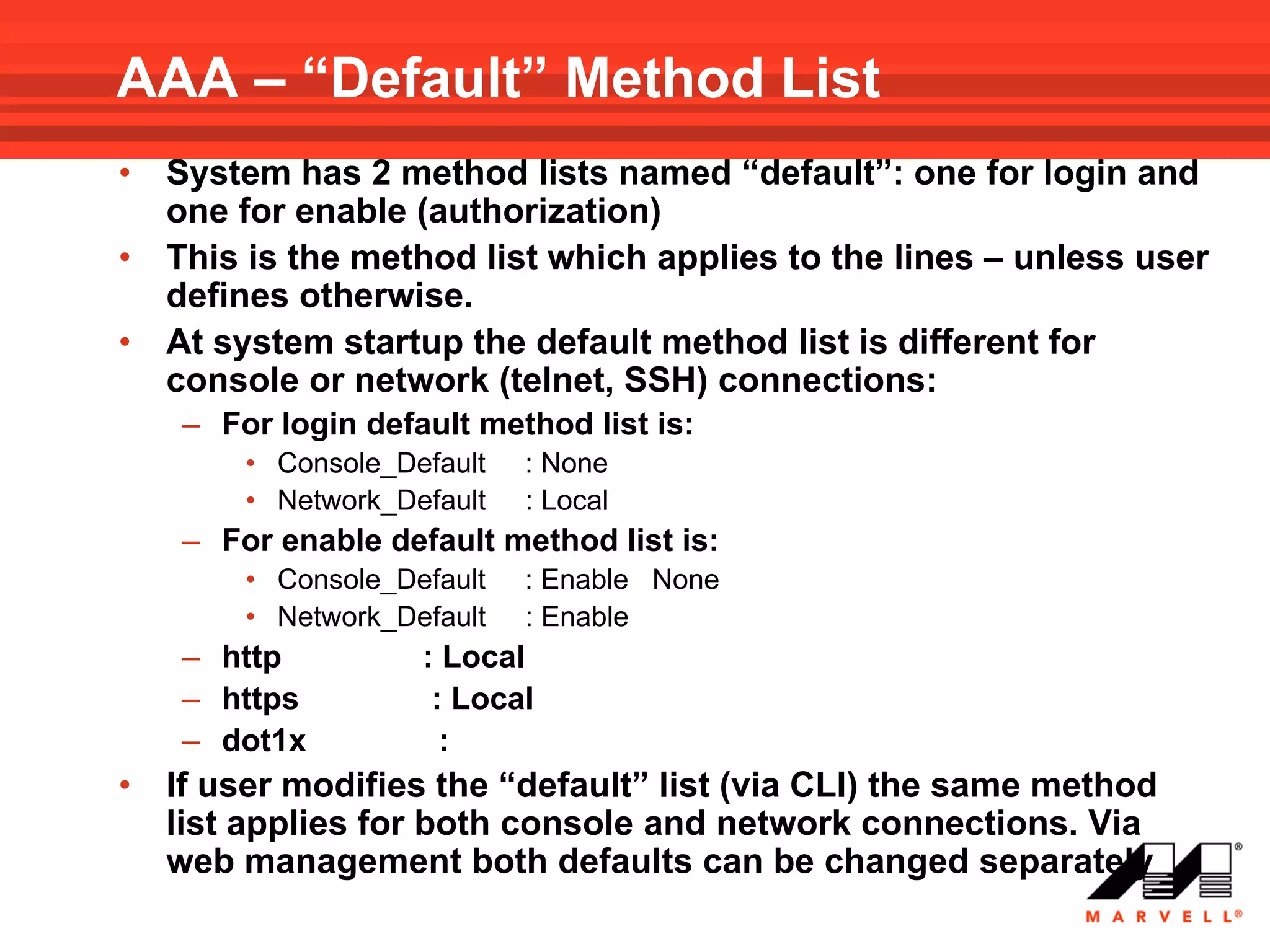 AAA – “Default” Method List
•   System has 2 method lists named “default”: one for login and
    one for enable (authorization)
•   This is the method list which applies to the lines – unless user
    defines otherwise.
•   At system startup the default method list is different for
    console or network (telnet, SSH) connections:
    – For login default method list is:
        • Console_Default   : None
        • Network_Default   : Local
    – For enable default method list is:
        • Console_Default   : Enable None
        • Network_Default   : Enable
    – http          : Local
    – https          : Local
    – dot1x           :
•   If user modifies the “default” list (via CLI) the same method
    list applies for both console and network connections. Via
    web management both defaults can be changed separately
 