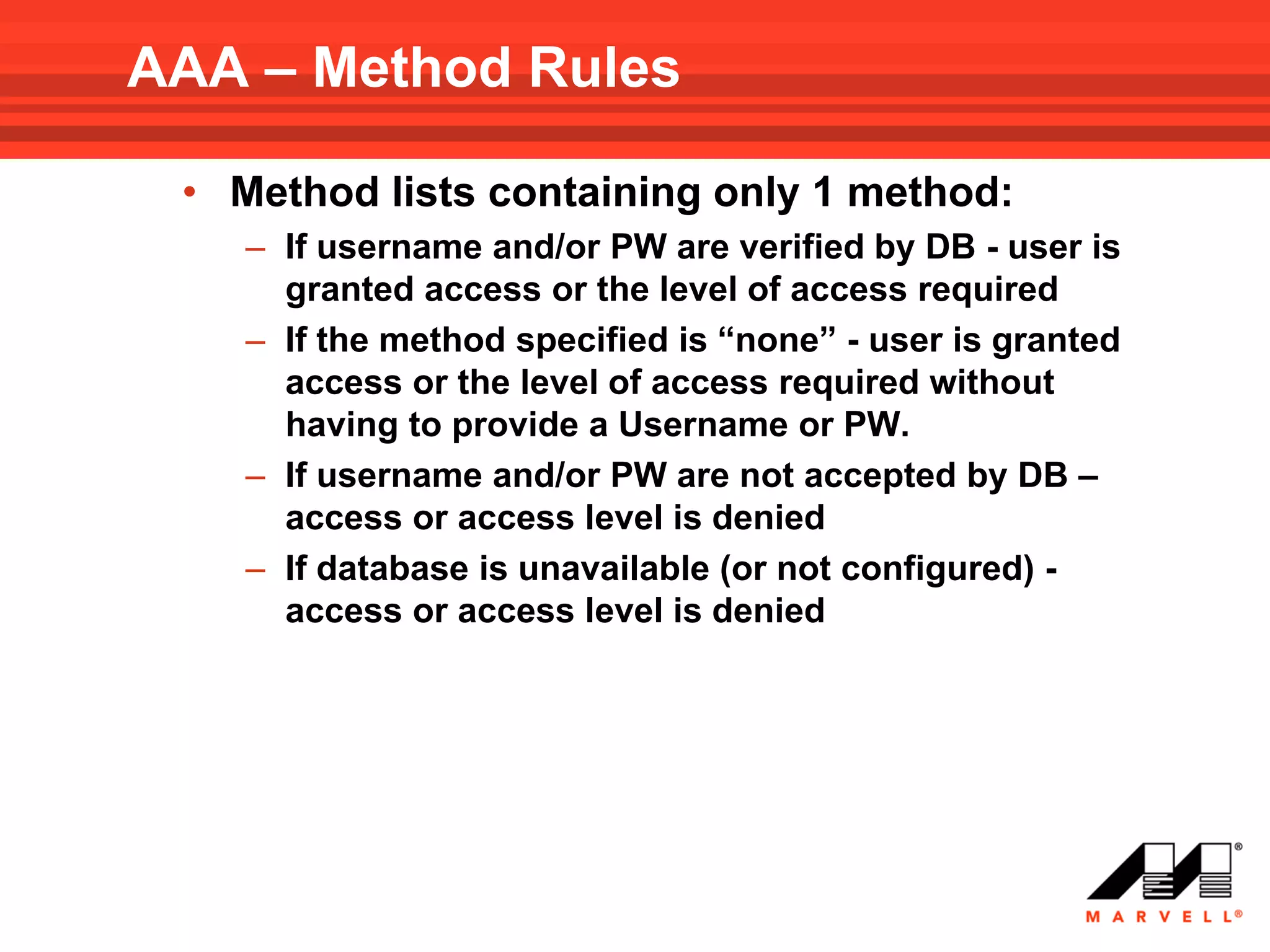 AAA – Method Rules

 • Method lists containing only 1 method:
    – If username and/or PW are verified by DB - user is
      granted access or the level of access required
    – If the method specified is “none” - user is granted
      access or the level of access required without
      having to provide a Username or PW.
    – If username and/or PW are not accepted by DB –
      access or access level is denied
    – If database is unavailable (or not configured) -
      access or access level is denied
 