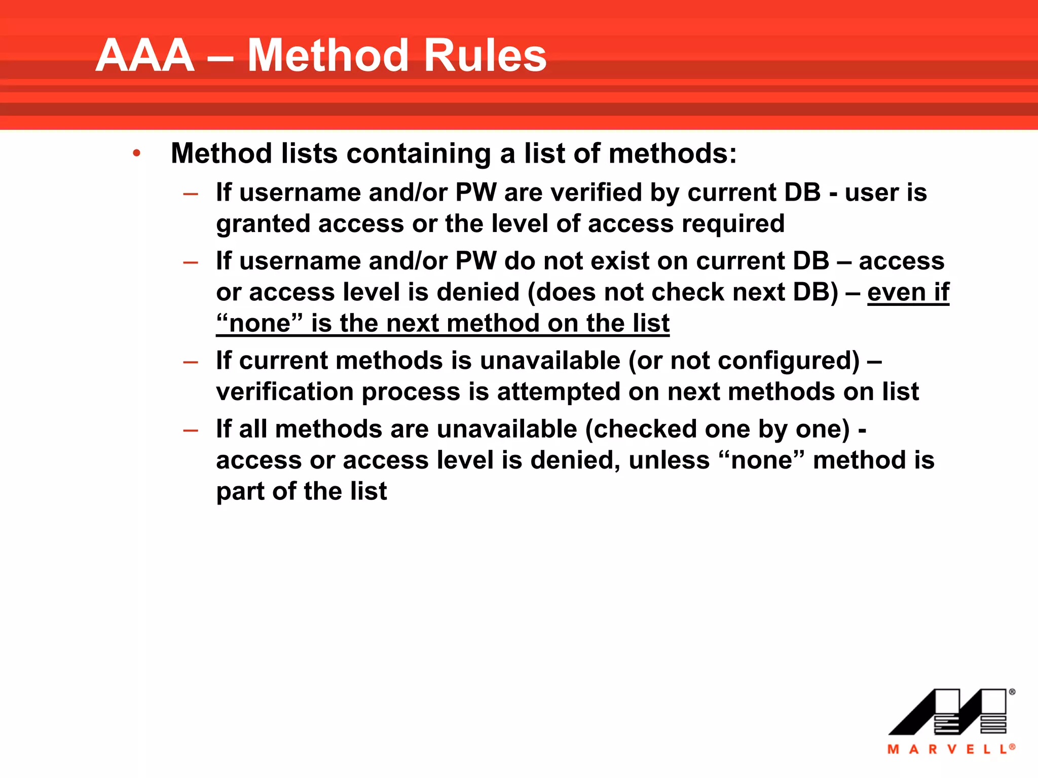 AAA – Method Rules
 •   Method lists containing a list of methods:
     – If username and/or PW are verified by current DB - user is
       granted access or the level of access required
     – If username and/or PW do not exist on current DB – access
       or access level is denied (does not check next DB) – even if
       “none” is the next method on the list
     – If current methods is unavailable (or not configured) –
       verification process is attempted on next methods on list
     – If all methods are unavailable (checked one by one) -
       access or access level is denied, unless “none” method is
       part of the list
 