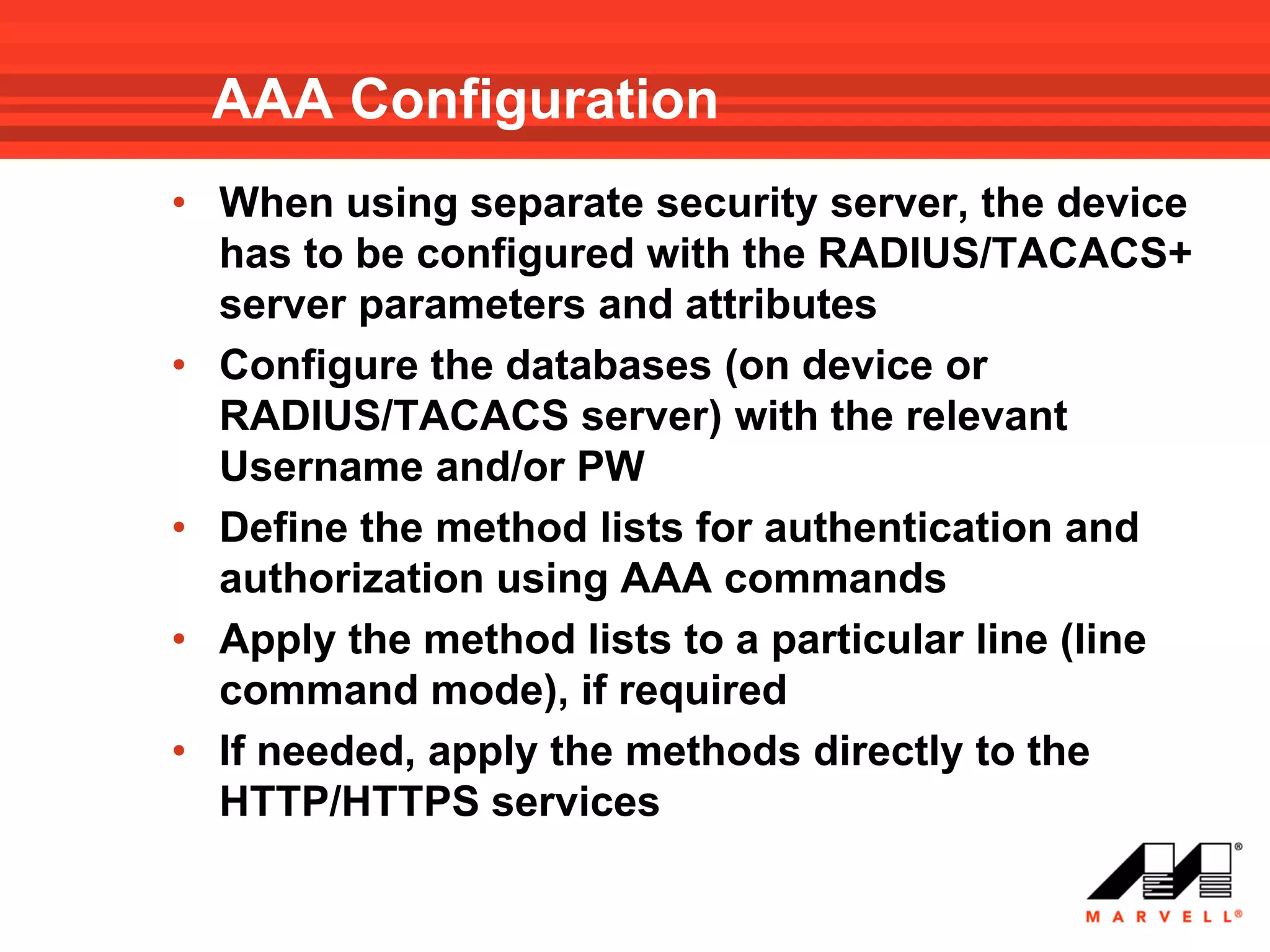 AAA Configuration
• When using separate security server, the device
  has to be configured with the RADIUS/TACACS+
  server parameters and attributes
• Configure the databases (on device or
  RADIUS/TACACS server) with the relevant
  Username and/or PW
• Define the method lists for authentication and
  authorization using AAA commands
• Apply the method lists to a particular line (line
  command mode), if required
• If needed, apply the methods directly to the
  HTTP/HTTPS services
 