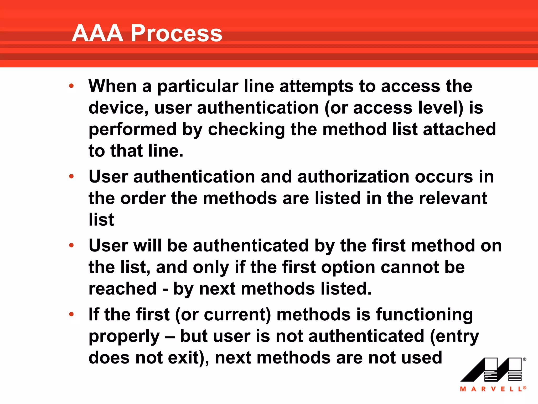 AAA Process

• When a particular line attempts to access the
  device, user authentication (or access level) is
  performed by checking the method list attached
  to that line.
• User authentication and authorization occurs in
  the order the methods are listed in the relevant
  list
• User will be authenticated by the first method on
  the list, and only if the first option cannot be
  reached - by next methods listed.
• If the first (or current) methods is functioning
  properly – but user is not authenticated (entry
  does not exit), next methods are not used
 