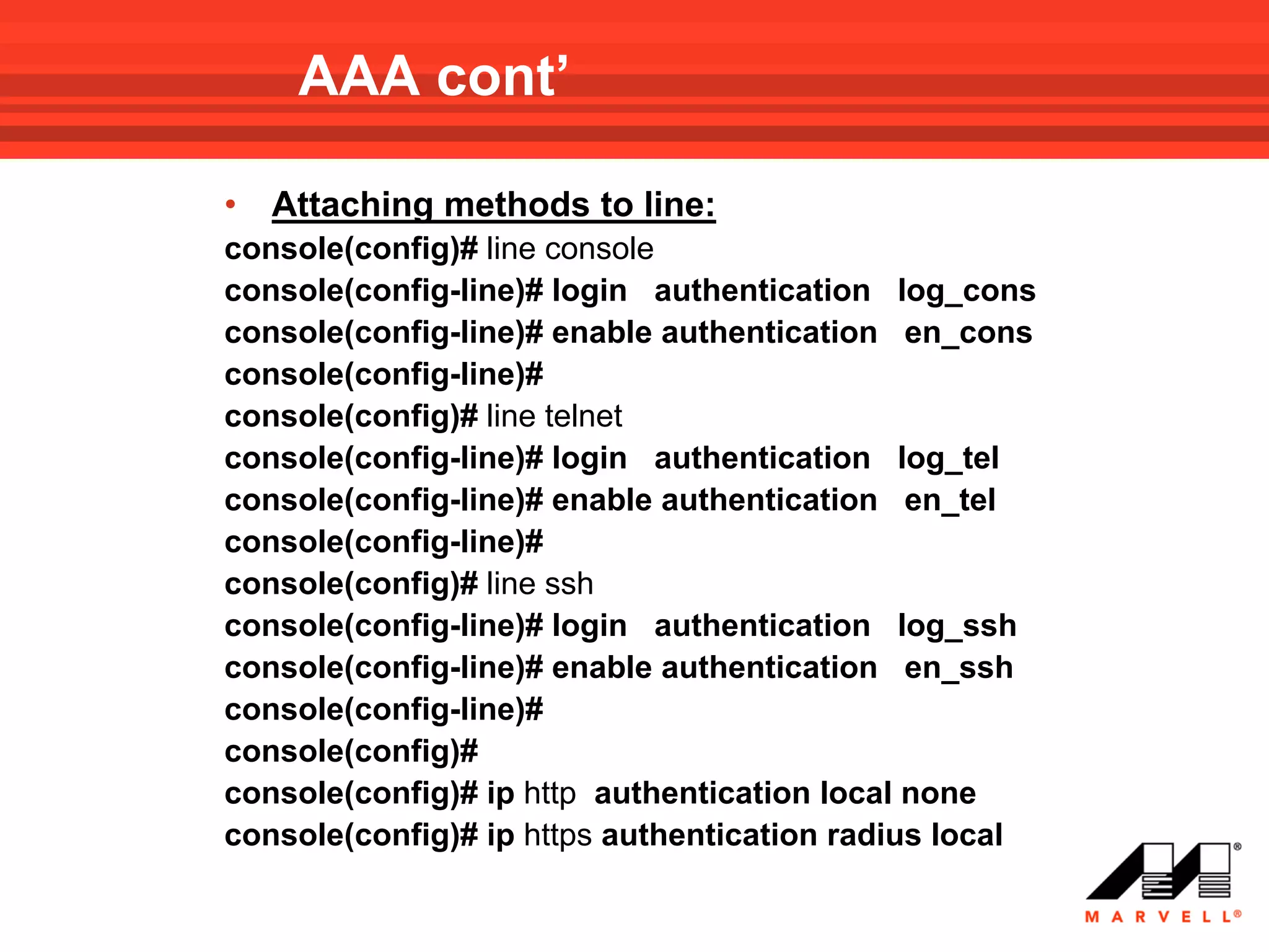 AAA cont’

•   Attaching methods to line:
console(config)# line console
console(config-line)# login authentication log_cons
console(config-line)# enable authentication en_cons
console(config-line)#
console(config)# line telnet
console(config-line)# login authentication log_tel
console(config-line)# enable authentication en_tel
console(config-line)#
console(config)# line ssh
console(config-line)# login authentication log_ssh
console(config-line)# enable authentication en_ssh
console(config-line)#
console(config)#
console(config)# ip http authentication local none
console(config)# ip https authentication radius local
 