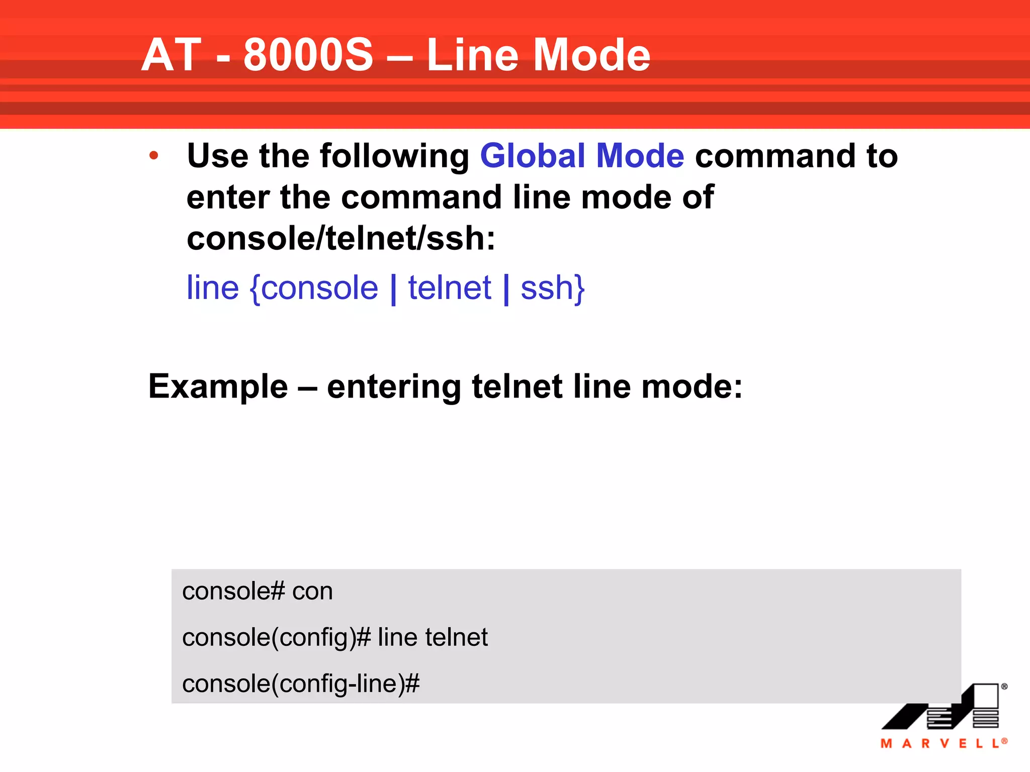 AT - 8000S – Line Mode

• Use the following Global Mode command to
  enter the command line mode of
  console/telnet/ssh:
  line {console | telnet | ssh}

Example – entering telnet line mode:




  console# con
  console(config)# line telnet
  console(config-line)#
 