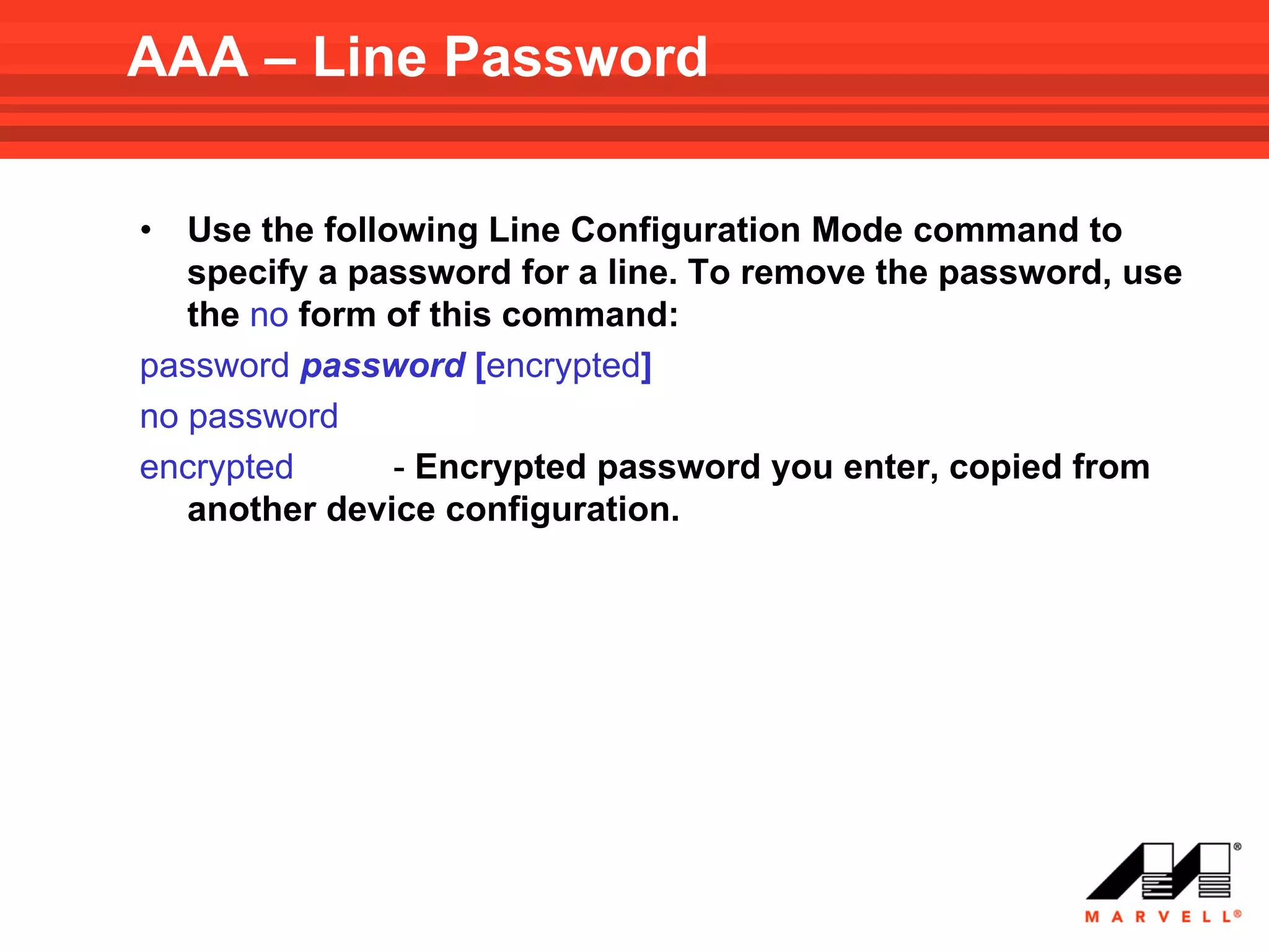 AAA – Line Password

•  Use the following Line Configuration Mode command to
   specify a password for a line. To remove the password, use
   the no form of this command:
password password [encrypted]
no password
encrypted       - Encrypted password you enter, copied from
   another device configuration.
 