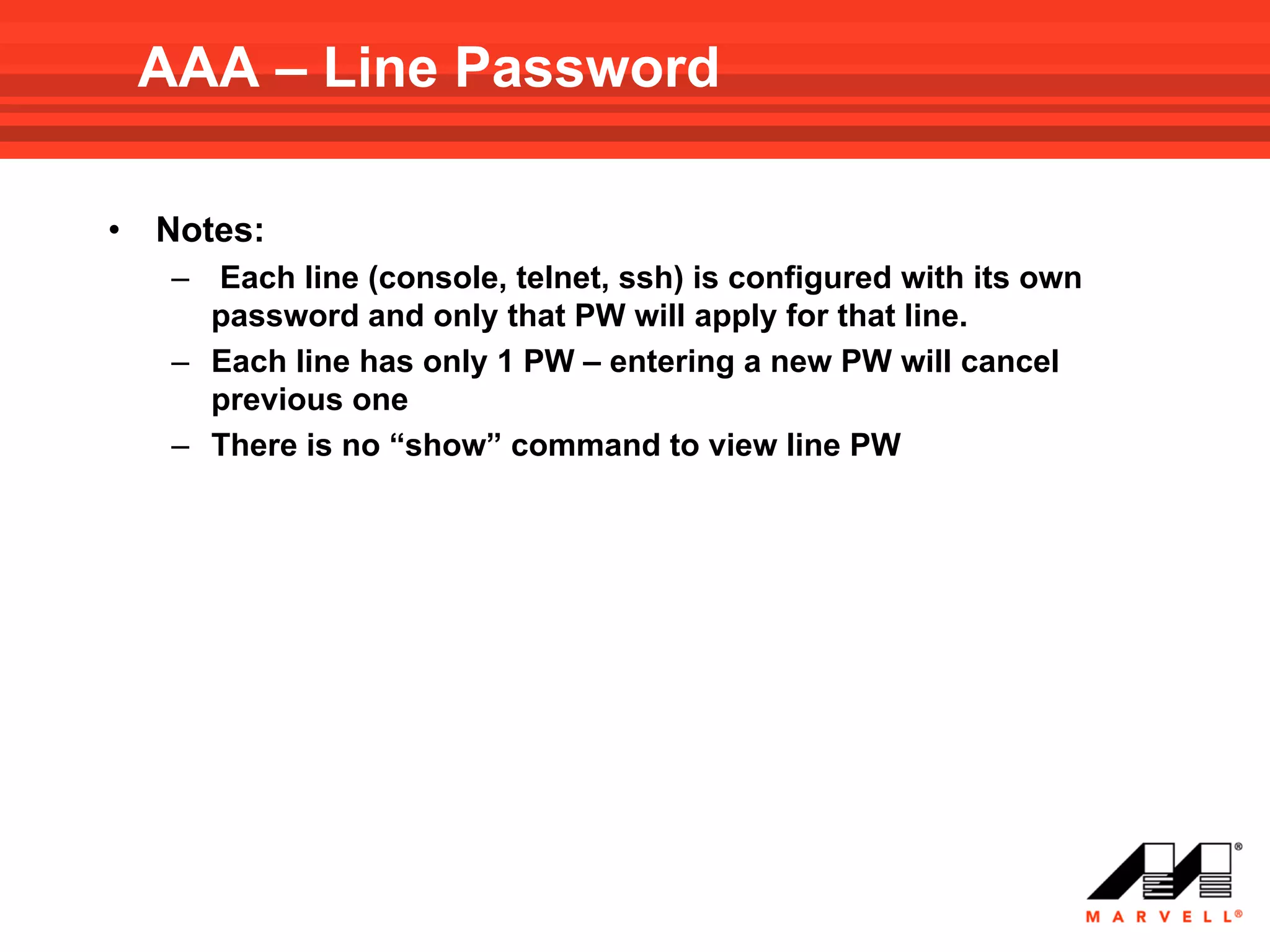 AAA – Line Password

•   Notes:
     – Each line (console, telnet, ssh) is configured with its own
       password and only that PW will apply for that line.
     – Each line has only 1 PW – entering a new PW will cancel
       previous one
     – There is no “show” command to view line PW
 