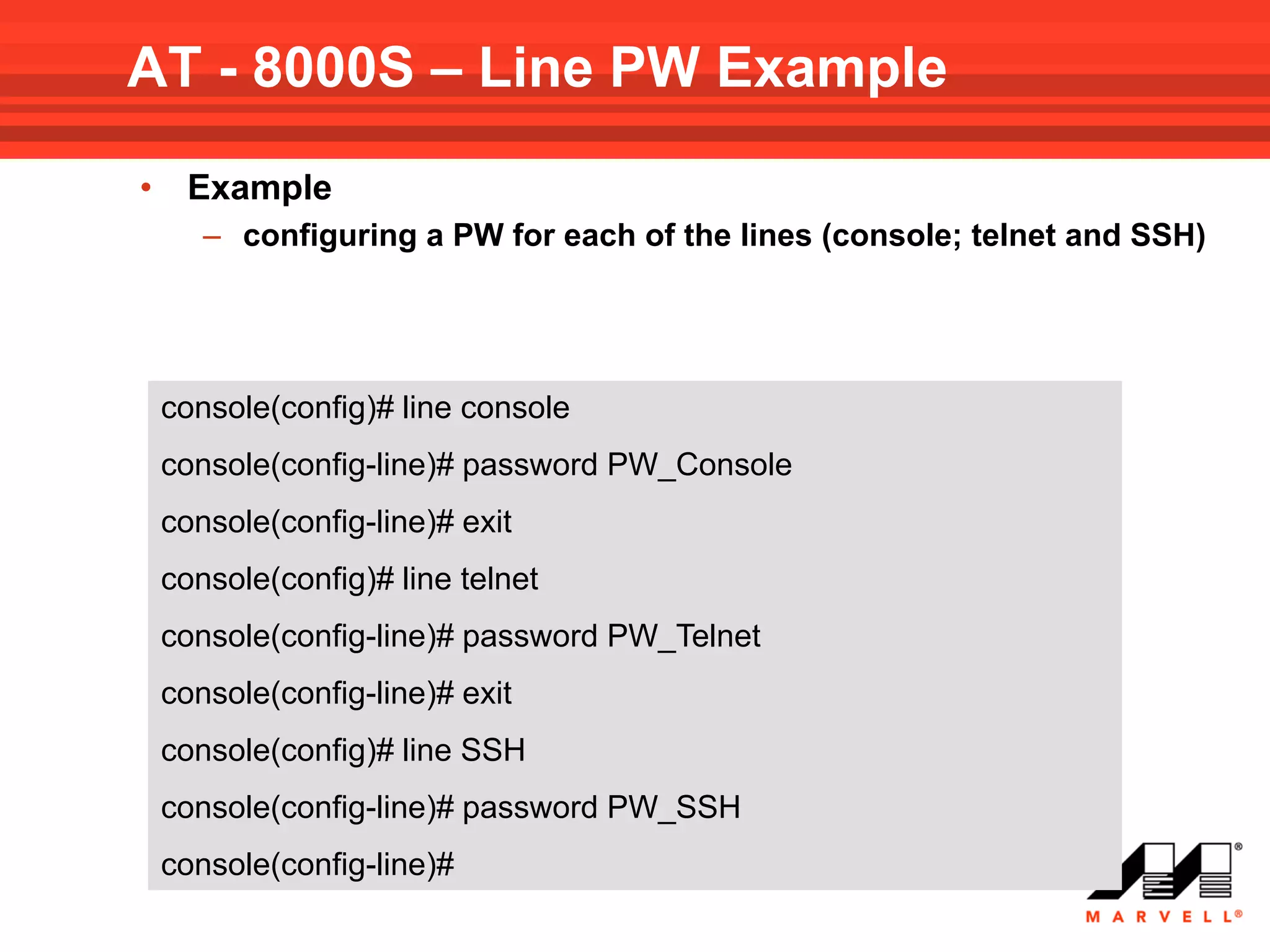 AT - 8000S – Line PW Example
•    Example
       – configuring a PW for each of the lines (console; telnet and SSH)




    console(config)# line console
    console(config-line)# password PW_Console
    console(config-line)# exit
    console(config)# line telnet
    console(config-line)# password PW_Telnet
    console(config-line)# exit
    console(config)# line SSH
    console(config-line)# password PW_SSH
    console(config-line)#
 