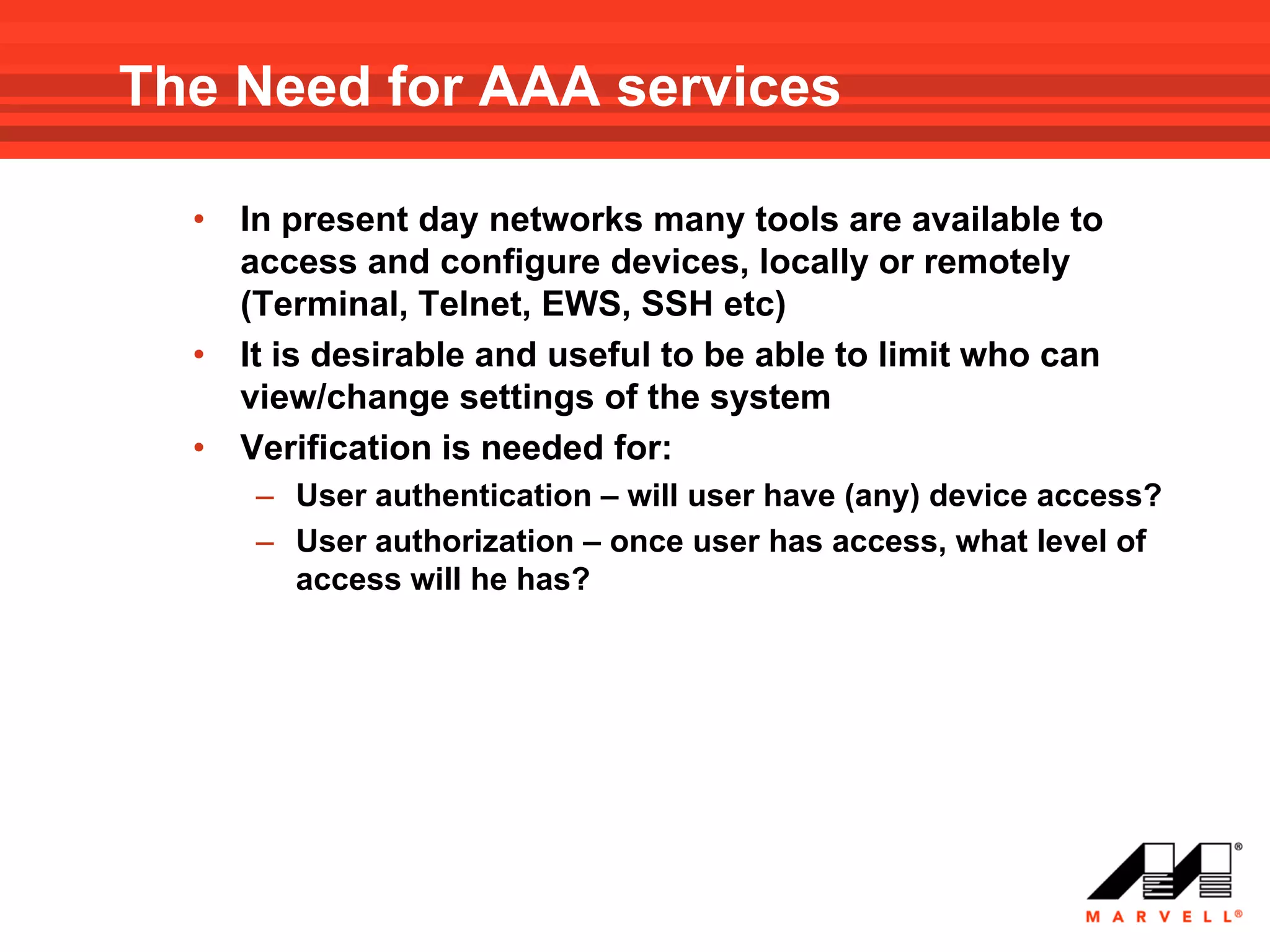 The Need for AAA services

  •   In present day networks many tools are available to
      access and configure devices, locally or remotely
      (Terminal, Telnet, EWS, SSH etc)
  •   It is desirable and useful to be able to limit who can
      view/change settings of the system
  •   Verification is needed for:
      – User authentication – will user have (any) device access?
      – User authorization – once user has access, what level of
        access will he has?
 