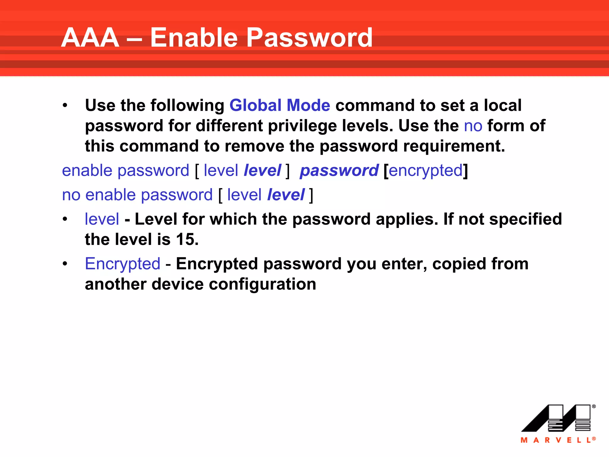 AAA – Enable Password

•  Use the following Global Mode command to set a local
   password for different privilege levels. Use the no form of
   this command to remove the password requirement.
enable password [ level level ] password [encrypted]
no enable password [ level level ]
• level - Level for which the password applies. If not specified
   the level is 15.
• Encrypted - Encrypted password you enter, copied from
   another device configuration
 