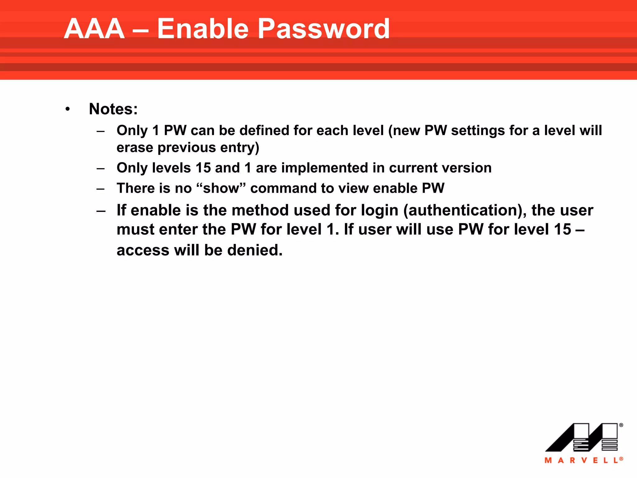AAA – Enable Password

•   Notes:
    – Only 1 PW can be defined for each level (new PW settings for a level will
      erase previous entry)
    – Only levels 15 and 1 are implemented in current version
    – There is no “show” command to view enable PW
    – If enable is the method used for login (authentication), the user
      must enter the PW for level 1. If user will use PW for level 15 –
      access will be denied.
 