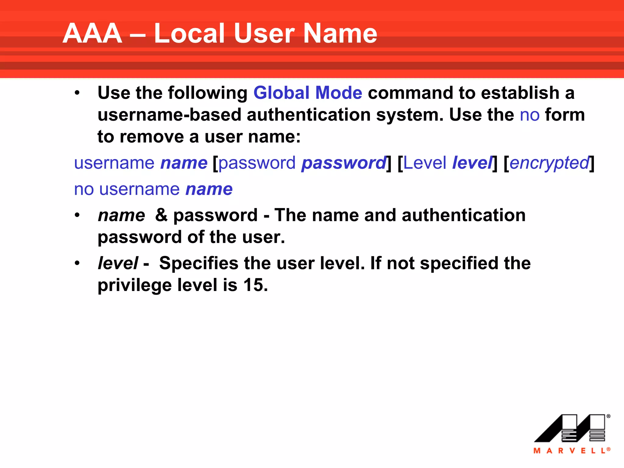 AAA – Local User Name

• Use the following Global Mode command to establish a
   username-based authentication system. Use the no form
   to remove a user name:
username name [password password] [Level level] [encrypted]
no username name
• name & password - The name and authentication
   password of the user.
• level - Specifies the user level. If not specified the
   privilege level is 15.
 