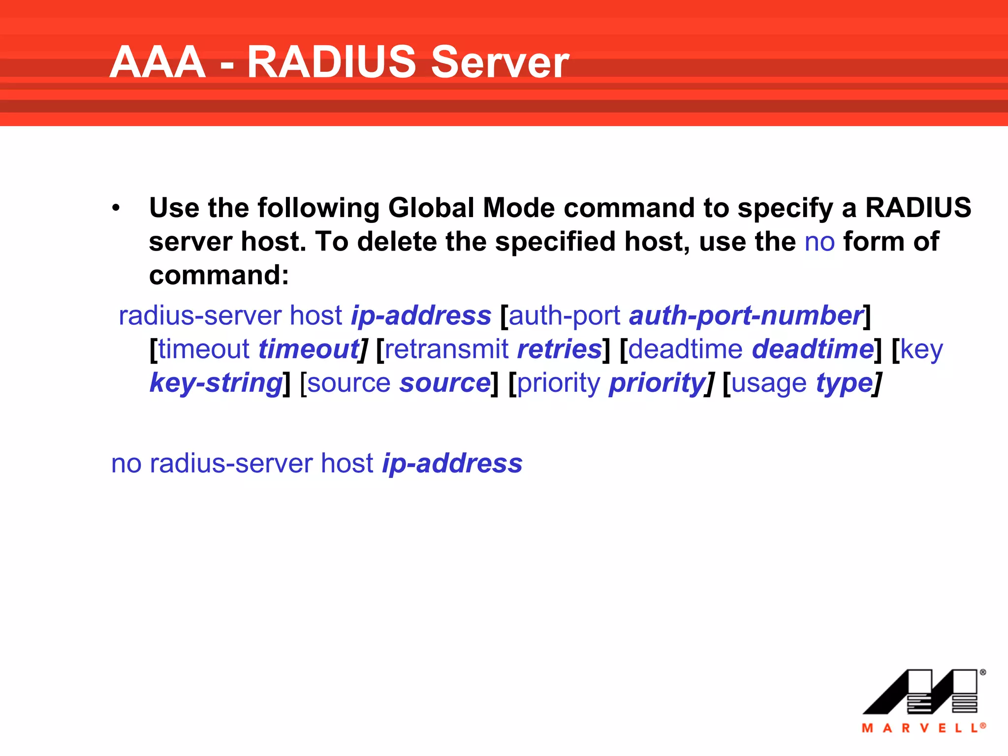 AAA - RADIUS Server


• Use the following Global Mode command to specify a RADIUS
  server host. To delete the specified host, use the no form of
  command:
radius-server host ip-address [auth-port auth-port-number]
  [timeout timeout] [retransmit retries] [deadtime deadtime] [key
  key-string] [source source] [priority priority] [usage type]

no radius-server host ip-address
 