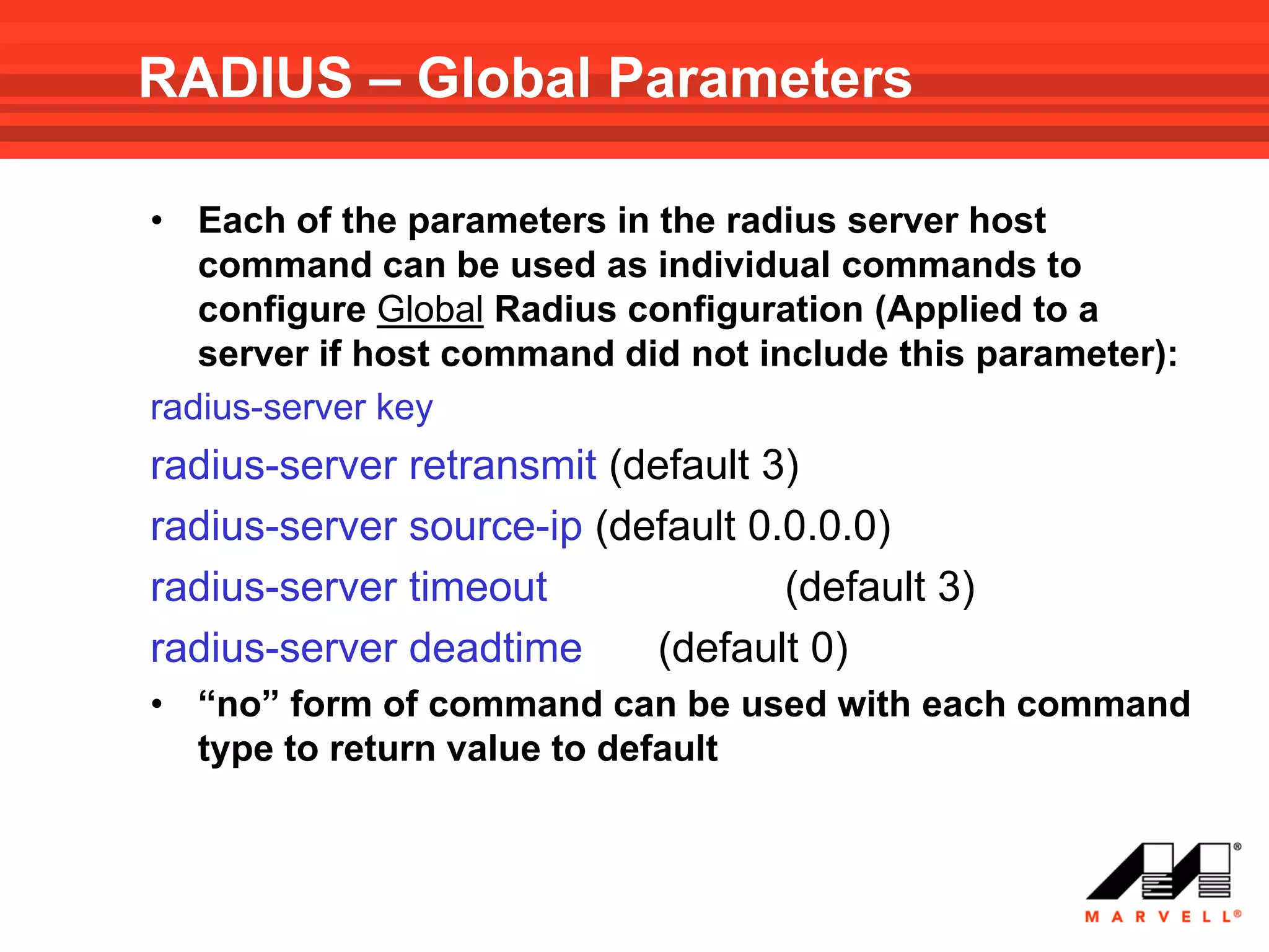 RADIUS – Global Parameters

• Each of the parameters in the radius server host
   command can be used as individual commands to
   configure Global Radius configuration (Applied to a
   server if host command did not include this parameter):
radius-server key
radius-server retransmit (default 3)
radius-server source-ip (default 0.0.0.0)
radius-server timeout              (default 3)
radius-server deadtime      (default 0)
• “no” form of command can be used with each command
  type to return value to default
 