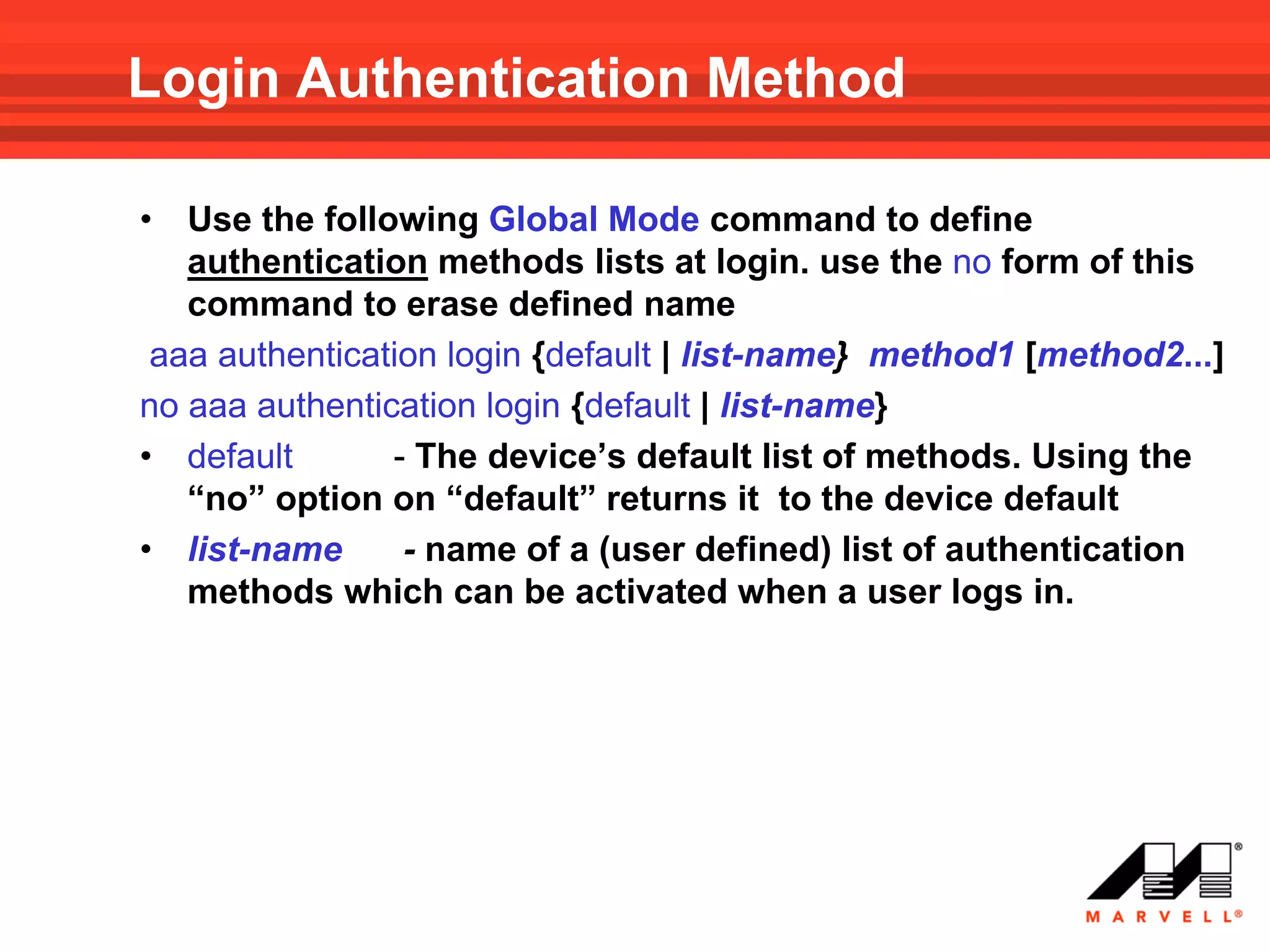 Login Authentication Method

•  Use the following Global Mode command to define
   authentication methods lists at login. use the no form of this
   command to erase defined name
 aaa authentication login {default | list-name} method1 [method2...]
no aaa authentication login {default | list-name}
• default       - The device’s default list of methods. Using the
   “no” option on “default” returns it to the device default
• list-name      - name of a (user defined) list of authentication
   methods which can be activated when a user logs in.
 