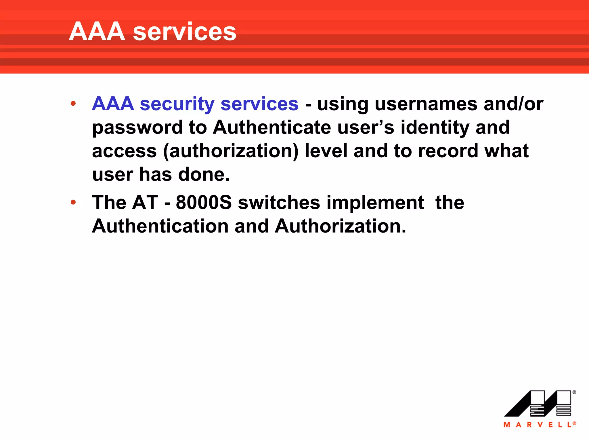 AAA services

• AAA security services - using usernames and/or
  password to Authenticate user’s identity and
  access (authorization) level and to record what
  user has done.
• The AT - 8000S switches implement the
  Authentication and Authorization.
 