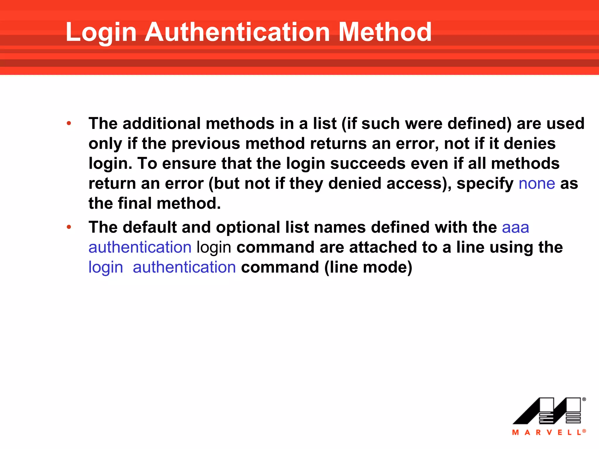 Login Authentication Method


•   The additional methods in a list (if such were defined) are used
    only if the previous method returns an error, not if it denies
    login. To ensure that the login succeeds even if all methods
    return an error (but not if they denied access), specify none as
    the final method.
•   The default and optional list names defined with the aaa
    authentication login command are attached to a line using the
    login authentication command (line mode)
 