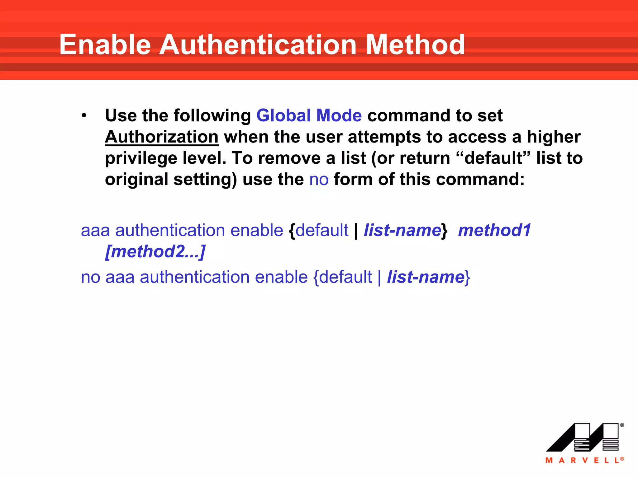 Enable Authentication Method

 •   Use the following Global Mode command to set
     Authorization when the user attempts to access a higher
     privilege level. To remove a list (or return “default” list to
     original setting) use the no form of this command:

 aaa authentication enable {default | list-name} method1
    [method2...]
 no aaa authentication enable {default | list-name}
 