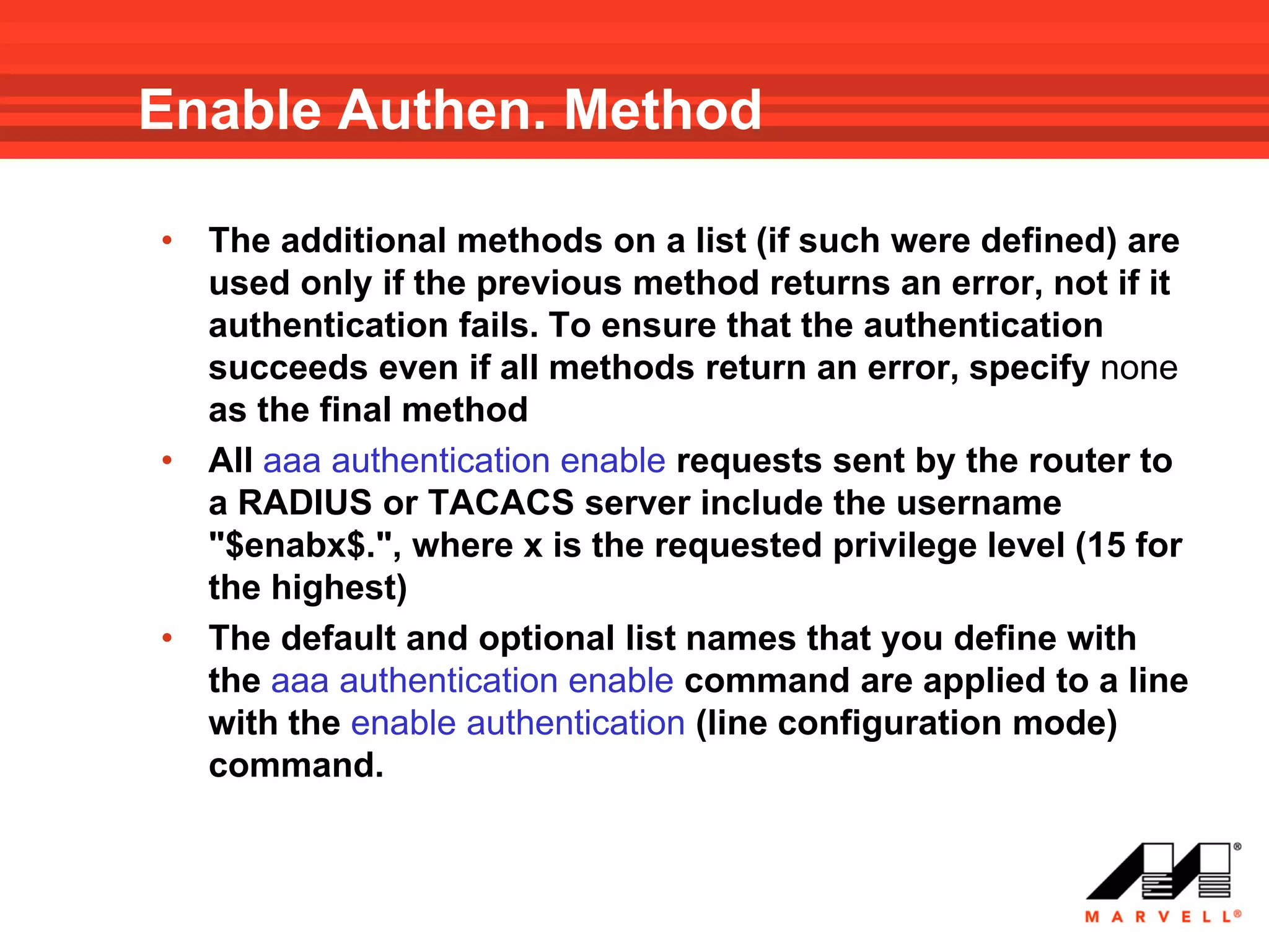 Enable Authen. Method

•   The additional methods on a list (if such were defined) are
    used only if the previous method returns an error, not if it
    authentication fails. To ensure that the authentication
    succeeds even if all methods return an error, specify none
    as the final method
•   All aaa authentication enable requests sent by the router to
    a RADIUS or TACACS server include the username
    "$enabx$.", where x is the requested privilege level (15 for
    the highest)
•   The default and optional list names that you define with
    the aaa authentication enable command are applied to a line
    with the enable authentication (line configuration mode)
    command.
 