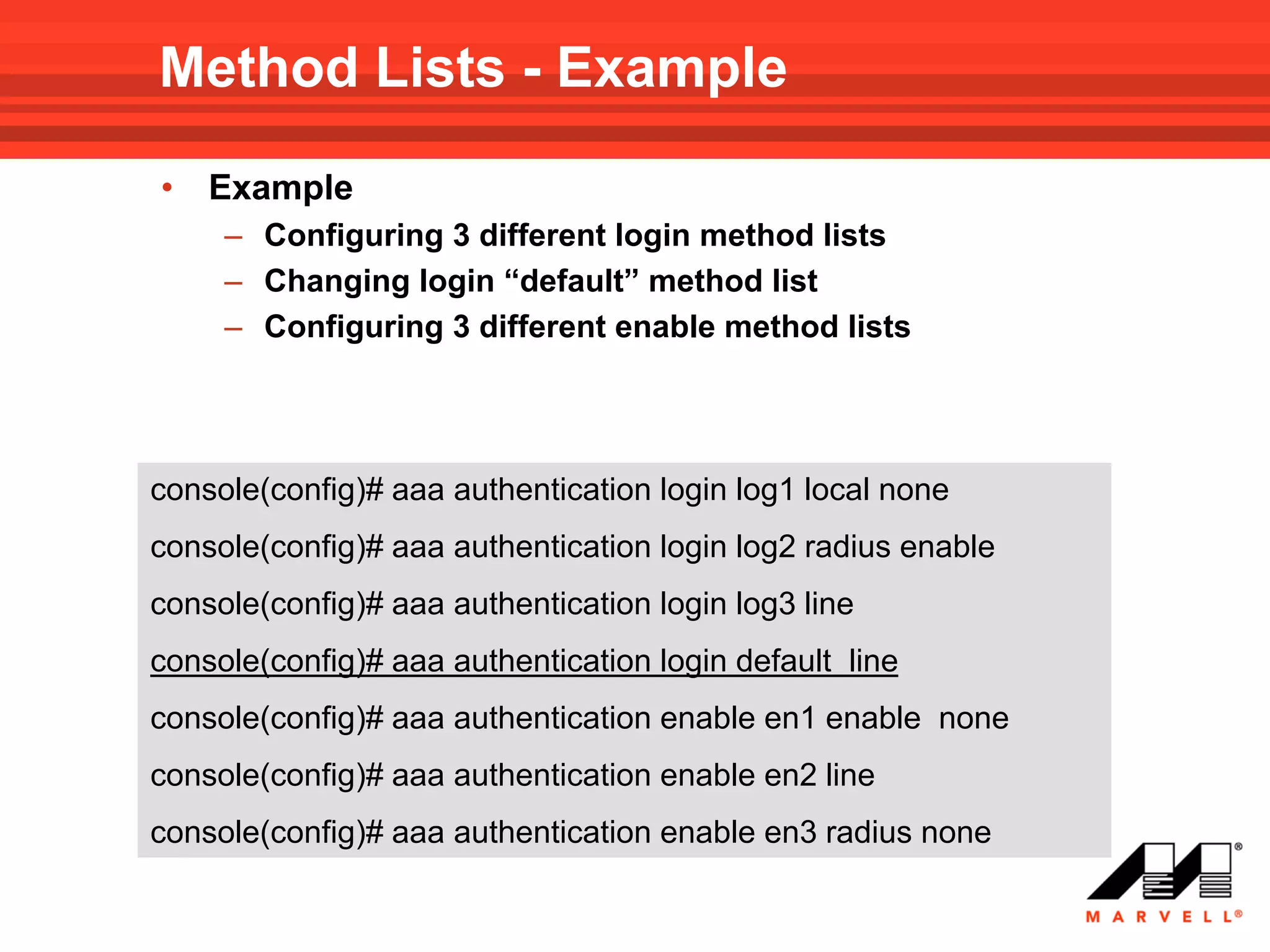 Method Lists - Example
•   Example
     – Configuring 3 different login method lists
     – Changing login “default” method list
     – Configuring 3 different enable method lists




console(config)# aaa authentication login log1 local none
console(config)# aaa authentication login log2 radius enable
console(config)# aaa authentication login log3 line
console(config)# aaa authentication login default line
console(config)# aaa authentication enable en1 enable none
console(config)# aaa authentication enable en2 line
console(config)# aaa authentication enable en3 radius none
 