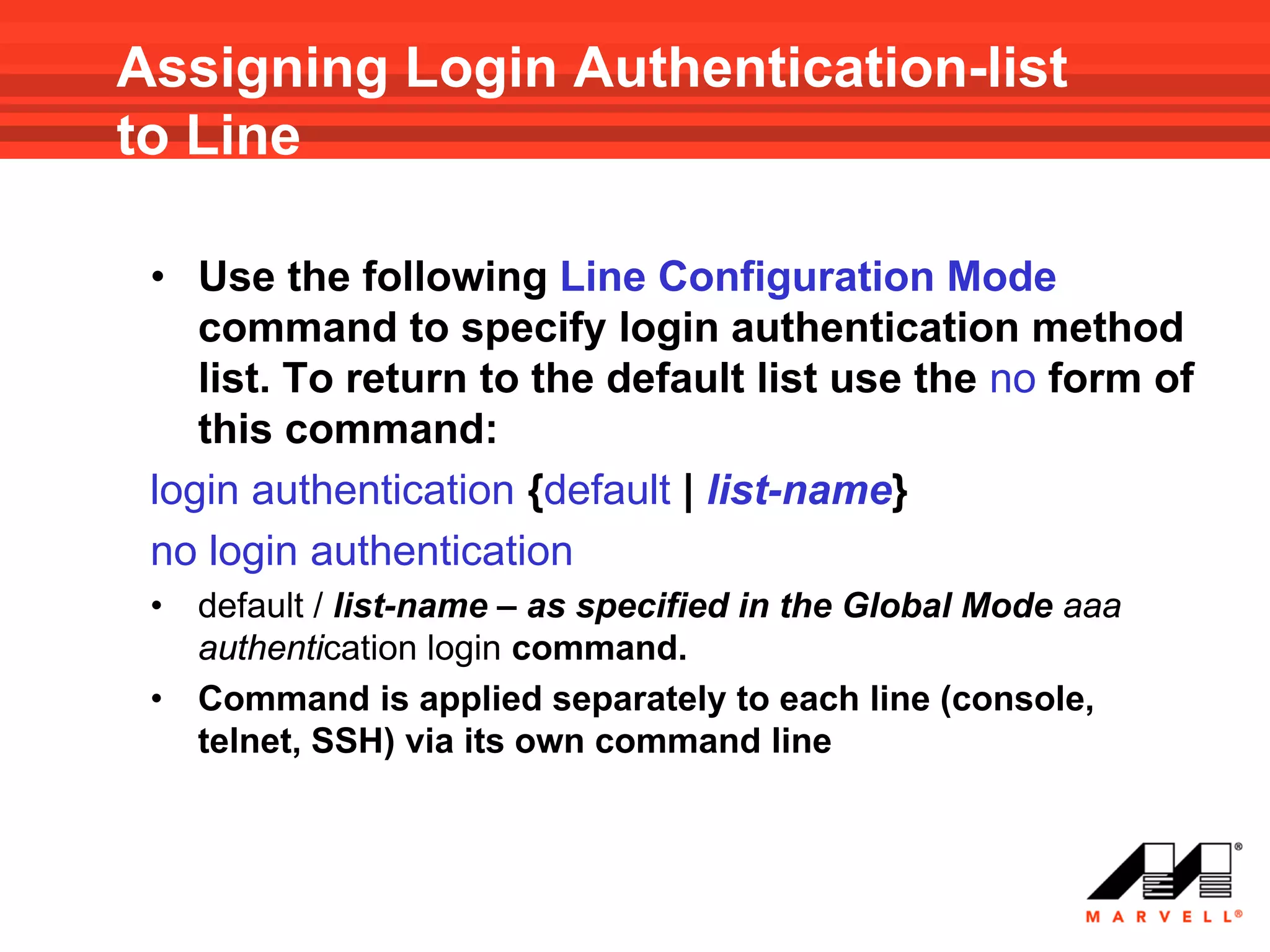 Assigning Login Authentication-list
to Line

 • Use the following Line Configuration Mode
    command to specify login authentication method
    list. To return to the default list use the no form of
    this command:
 login authentication {default | list-name}
 no login authentication
 •   default / list-name – as specified in the Global Mode aaa
     authentication login command.
 •   Command is applied separately to each line (console,
     telnet, SSH) via its own command line
 