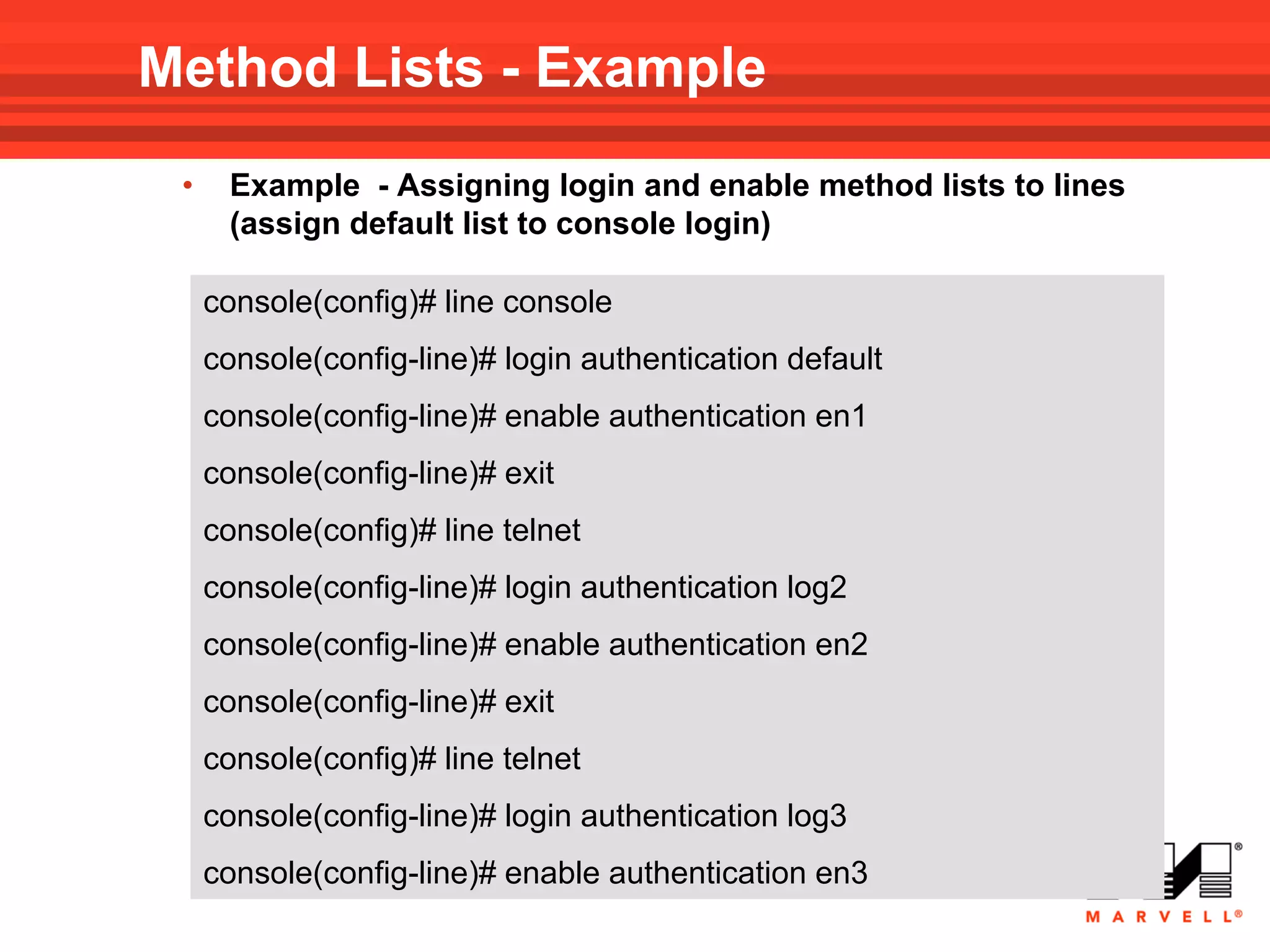 Method Lists - Example
 •    Example - Assigning login and enable method lists to lines
      (assign default list to console login)

     console(config)# line console
     console(config-line)# login authentication default
     console(config-line)# enable authentication en1
     console(config-line)# exit
     console(config)# line telnet
     console(config-line)# login authentication log2
     console(config-line)# enable authentication en2
     console(config-line)# exit
     console(config)# line telnet
     console(config-line)# login authentication log3
     console(config-line)# enable authentication en3
 