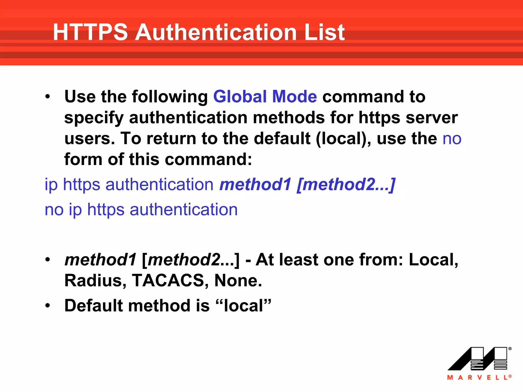 HTTPS Authentication List

• Use the following Global Mode command to
   specify authentication methods for https server
   users. To return to the default (local), use the no
   form of this command:
ip https authentication method1 [method2...]
no ip https authentication

• method1 [method2...] - At least one from: Local,
  Radius, TACACS, None.
• Default method is “local”
 
