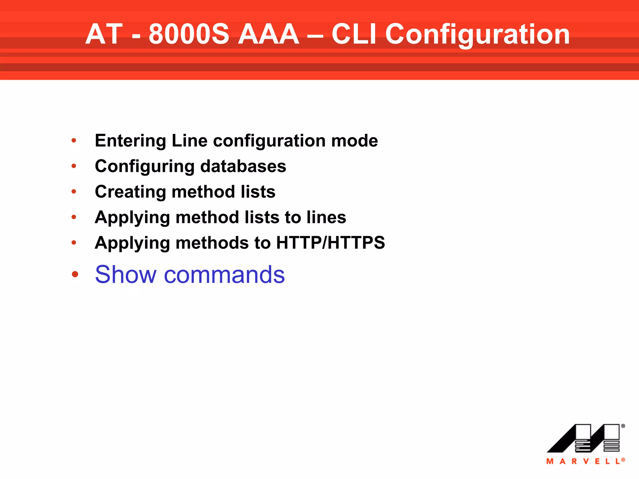 AT - 8000S AAA – CLI Configuration


•   Entering Line configuration mode
•   Configuring databases
•   Creating method lists
•   Applying method lists to lines
•   Applying methods to HTTP/HTTPS
• Show commands
 