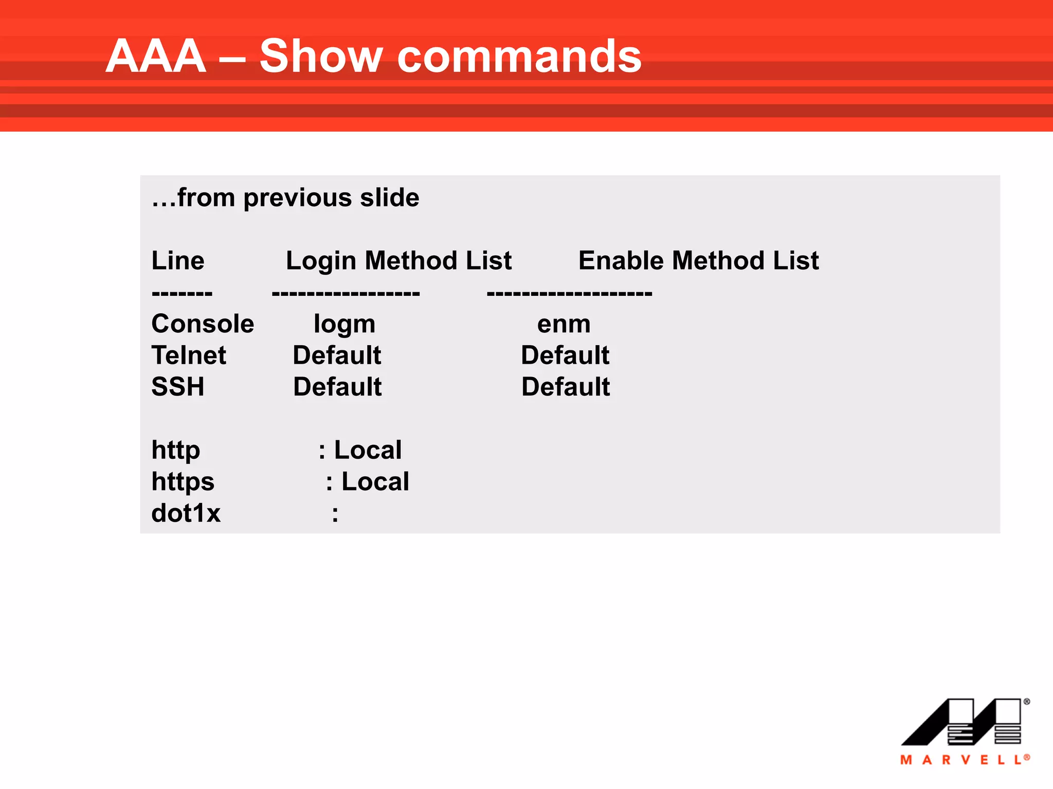 AAA – Show commands

 …from previous slide

 Line      Login Method List          Enable Method List
 ------- ----------------- -------------------
 Console      logm               enm
 Telnet    Default             Default
 SSH        Default            Default

 http         : Local
 https         : Local
 dot1x          :
 