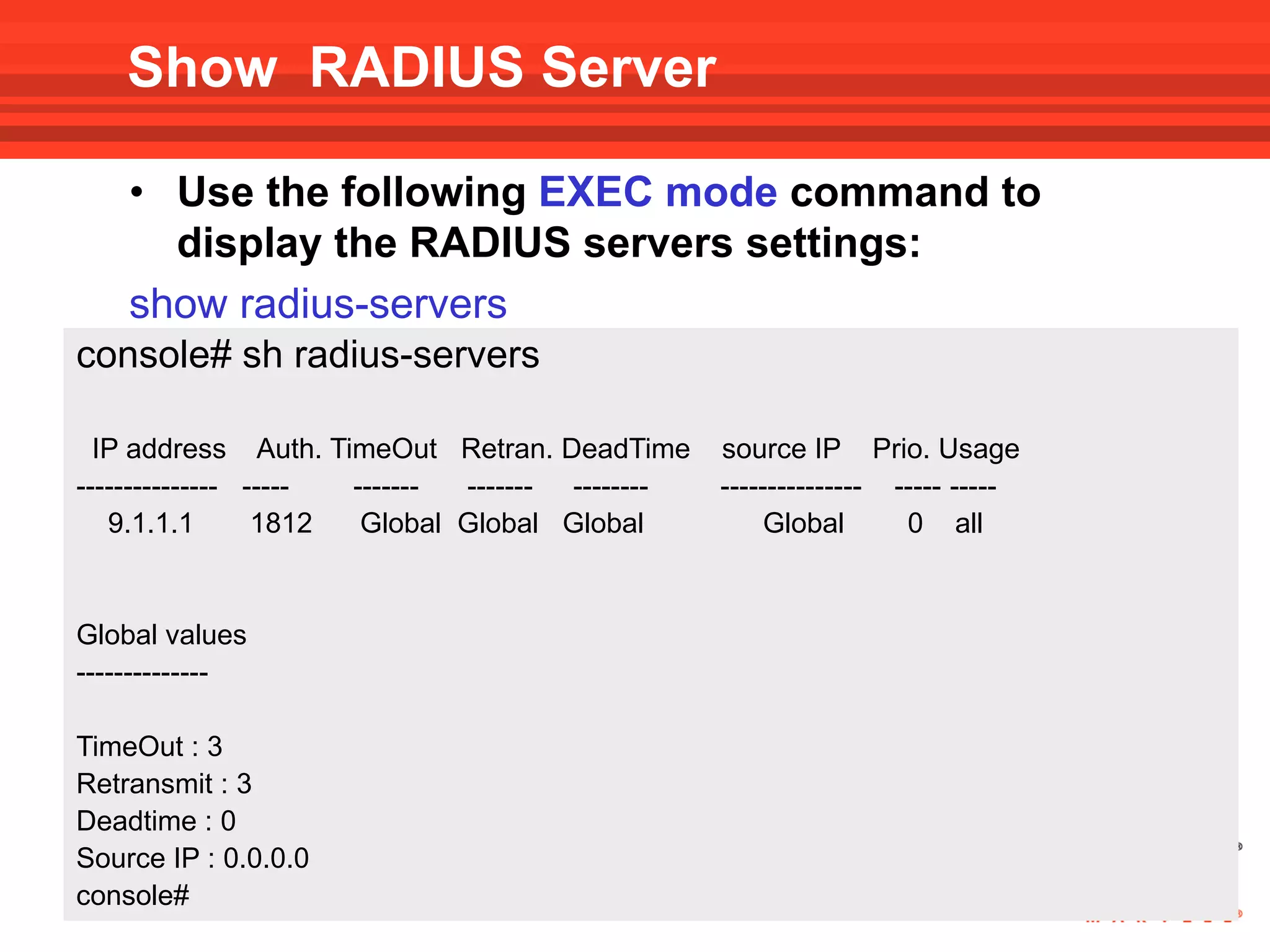 Show RADIUS Server

    • Use the following EXEC mode command to
      display the RADIUS servers settings:
    show radius-servers
console# sh radius-servers

  IP address Auth. TimeOut Retran. DeadTime      source IP Prio. Usage
--------------- ----- ------- ------- --------   --------------- ----- -----
   9.1.1.1       1812  Global Global Global           Global      0 all


Global values
--------------

TimeOut : 3
Retransmit : 3
Deadtime : 0
Source IP : 0.0.0.0
console#
 