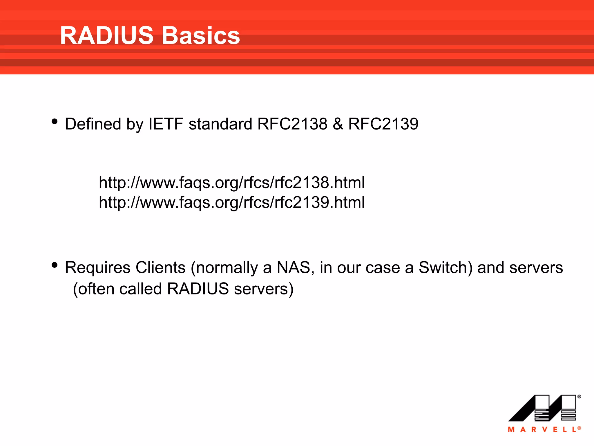 RADIUS Basics


• Defined by IETF standard RFC2138 & RFC2139

      http://www.faqs.org/rfcs/rfc2138.html
      http://www.faqs.org/rfcs/rfc2139.html


• Requires Clients (normally a NAS, in our case a Switch) and servers
  (often called RADIUS servers)
 