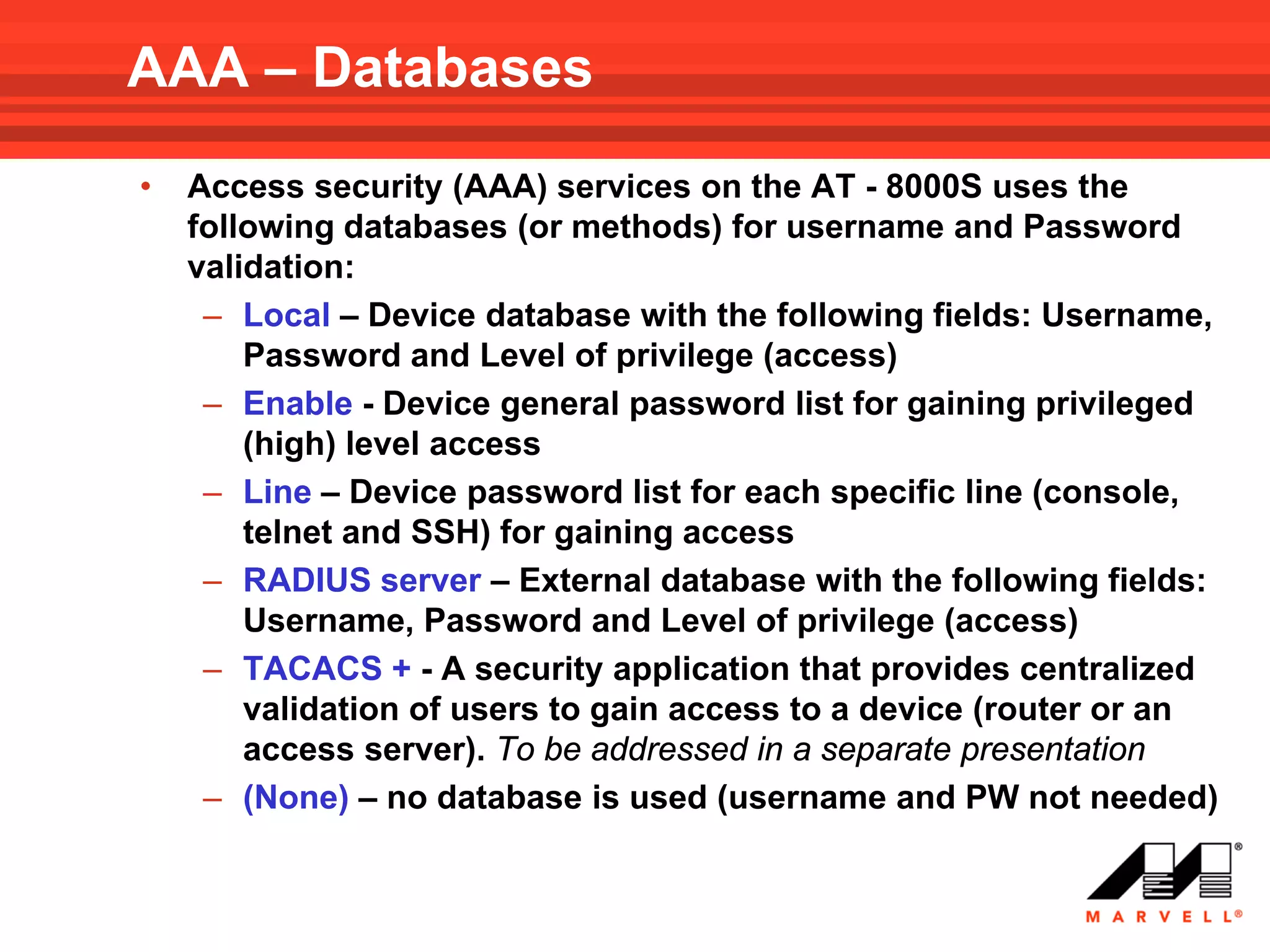 AAA – Databases
•   Access security (AAA) services on the AT - 8000S uses the
    following databases (or methods) for username and Password
    validation:
     – Local – Device database with the following fields: Username,
        Password and Level of privilege (access)
     – Enable - Device general password list for gaining privileged
        (high) level access
     – Line – Device password list for each specific line (console,
        telnet and SSH) for gaining access
     – RADIUS server – External database with the following fields:
        Username, Password and Level of privilege (access)
     – TACACS + - A security application that provides centralized
        validation of users to gain access to a device (router or an
        access server). To be addressed in a separate presentation
     – (None) – no database is used (username and PW not needed)
 