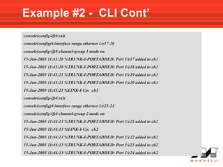 Example #2 - CLI Cont’
console(config-if)# exit
console(config)# interface range ethernet 1/e17-20
console(config-if)# channel-group 1 mode on
15-Jun-2003 11:43:20 %TRUNK-I-PORTADDED: Port 1/e17 added to ch1
15-Jun-2003 11:43:20 %TRUNK-I-PORTADDED: Port 1/e18 added to ch1
15-Jun-2003 11:43:21 %TRUNK-I-PORTADDED: Port 1/e19 added to ch1
15-Jun-2003 11:43:21 %TRUNK-I-PORTADDED: Port 1/e20 added to ch1
15-Jun-2003 11:43:21 %LINK-I-Up: ch1
console(config-if)# exit
console(config)# interface range ethernet 1/e21-24
console(config-if)# channel-group 2 mode on
15-Jun-2003 11:44:13 %TRUNK-I-PORTADDED: Port 1/e21 added to ch2
15-Jun-2003 11:44:13 %LINK-I-Up: ch2
15-Jun-2003 11:44:13 %TRUNK-I-PORTADDED: Port 1/e22 added to ch2
15-Jun-2003 11:44:13 %TRUNK-I-PORTADDED: Port 1/e23 added to ch2
15-Jun-2003 11:44:13 %TRUNK-I-PORTADDED: Port 1/e24 added to ch2
 