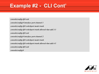Example #2 - CLI Cont’

console(config-if)# exit
console(config)# interface port-channel 1
console(config-if)# switchport mode trunk
console(config-if)# switchport trunk allowed vlan add 2-3
console(config-if)# exit
console(config)# interface port-channel 2
console(config-if)# switchport mode trunk
console(config-if)# switchport trunk allowed vlan add 4-5
console(config-if)# exit
console(config)#
 