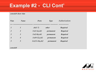 Example #2 - CLI Cont’
console# show vlan


Vlan               Name                     Ports              Type           Authorization
---- -------------------------------- --------------------------- ------------ ----------------
1              1                     ch(1-7)             other                   Required
2              2                    1/e(1-4),ch1           permanent              Required
3              3                    1/e(5-8),ch1           permanent              Required
4              4                    1/e(9-12),ch2           permanent             Required
5              5                   1/e(13-16),ch2            permanent           Required


console#
 