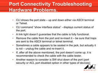 Port Connectivity Troubleshooting
Hardware Problems.
 •   CLI shows the port state – up and down either via ASCII terminal
     or Telnet.
 •   CLI command “show interface status” - displays current status of
     the port.
 •   A link light doesn’t guarantee that the cable is fully functional.
 •   Remove the cable from the port and re-insert it – be sure that traps
     are sent to the ASCII terminal or telnet terminal.
 •   Sometimes a cable appears to be seated in the jack, but actually it
     is not – unplug the cable and re-insert it.
 •   If, after all the above mentioned, the port doesn’t come up, it is
     recommended to check the cable with the cable tester.
 •   Another reason to consider is SW shut down of the port (port
     security or ACL port disabled option in other types of devices)
 