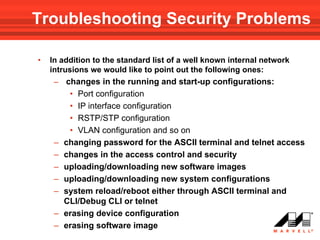 Troubleshooting Security Problems

•   In addition to the standard list of a well known internal network
    intrusions we would like to point out the following ones:
     – changes in the running and start-up configurations:
          • Port configuration
          • IP interface configuration
          • RSTP/STP configuration
          • VLAN configuration and so on
     –   changing password for the ASCII terminal and telnet access
     –   changes in the access control and security
     –   uploading/downloading new software images
     –   uploading/downloading new system configurations
     –   system reload/reboot either through ASCII terminal and
         CLI/Debug CLI or telnet
     –   erasing device configuration
     –   erasing software image
 