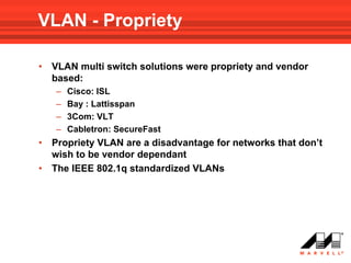VLAN - Propriety

•   VLAN multi switch solutions were propriety and vendor
    based:
    –   Cisco: ISL
    –   Bay : Lattisspan
    –   3Com: VLT
    –   Cabletron: SecureFast
•   Propriety VLAN are a disadvantage for networks that don’t
    wish to be vendor dependant
•   The IEEE 802.1q standardized VLANs
 