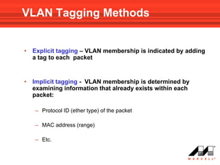 VLAN Tagging Methods


•   Explicit tagging – VLAN membership is indicated by adding
    a tag to each packet


•   Implicit tagging - VLAN membership is determined by
    examining information that already exists within each
    packet:

    – Protocol ID (ether type) of the packet

    – MAC address (range)

    – Etc.
 