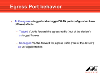 Egress Port behavior

•   At the egress – tagged and untagged VLAN port configuration have
    different affects:

    – Tagged VLANs forward the egress traffic (“out of the device”)
      as tagged frames

    – Un-tagged VLANs forward the egress traffic (“out of the device”)
     as un-tagged frames
 